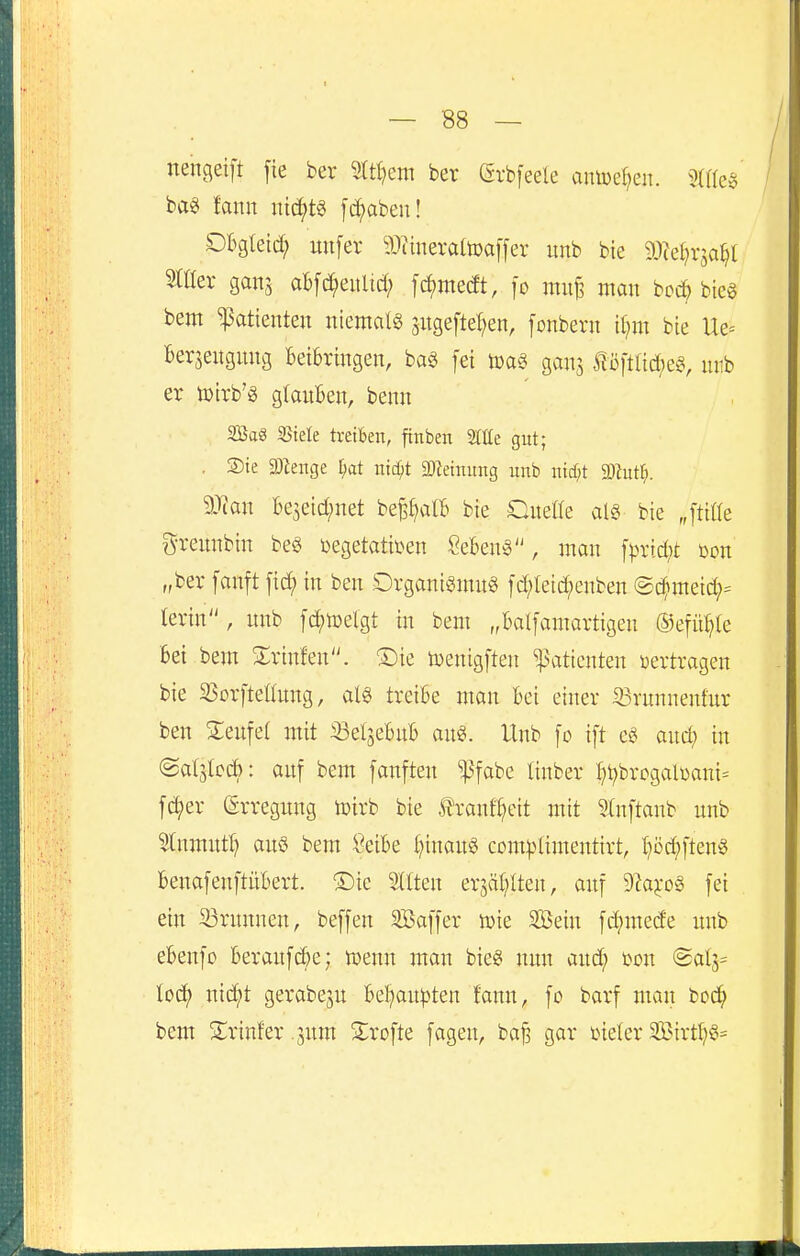 nengeift fie ber ?ttf?em ber (Srbfeele auiüef^en. bag fann nichts fc^aben! Obgteid; unfer iWineraltoaffer unb bie aicei^rja^t StÜer ganj aBfc^^eitlid; [d)me(ft, fo mit^ mon bcc^ bieg bem Patienten niemals jugeftel^en, [onbern [{jm bte Ue= Berseuguug Beibringen, ba§ fei gans f i3ftlid;e0, uiib er toirb'g glanBen, benn SBag Stele treiben, finben Slüe gut; . Sie 2)^enge l^at inc^t SDZeinung unb ntcr;t Wuti}. Tian Be5eid;net be^^alB bie Qneüe al§ bie „[titte g^reunbin be§ üegetatiDen Sebent, man [prid)t üon „ber [anft fid^ in ben Organigmng fd;teic^enben @c^meid;= terin , nnb [c^ioelgt in bem „balfamartigen ®efü^(e bei bem Slrinfen. ®ie toenigften Patienten «ertragen bie 250rftel(nng, als treibe man bei einer 33runnenfnr ben S;enfel mit iSetjebnb ans. Unb [o ift cS and; in @al5lcd): anf bem fanften ^^fabe tinber t)t)brogalüani= fd;er (grregnng loirb bie tranft?eit mit 3In]'tanb nnb Stnmntl) ans bem Seibe l}inanS com^)limentirt, l^öc^ftenS benafenftübert. ®ie Gilten erjät^lten, anf 9^a^-oS fei ein 23rnnnen, beffen SBaffer wie Sein fdjmede nnb ebenfo beraufc&e; tüenn man bieS nnn and; Den (Sal3= toc^ nid;t gerabejn beljanpten fann, fo barf man toä} bem Sirinfer .jnm ^^rofte fagen, ba§ gar ineler 5Birtl;S=