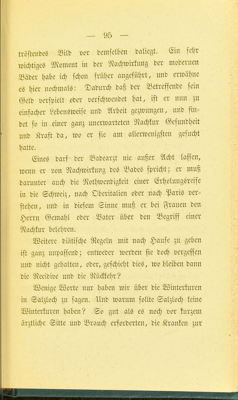 tröftcnbee 33i(b tocr bcmfelkn baliegt. ©in fe()r \üid;tige§ 93iomeut in ber 9tad;n)u1ung bev mobernen iöäber ^abe td; fd;on frü()er angefül^rt, unb ertuä^ne ^ier nod;jttat2i: ©aburd; ba^ ber iöetreffenbe [ein ©clb yerf^-nelt ober »erfc^wenbet ^at, ift er nun euifad;er ^eBenStüeifc unb SIrbett ge,^iüungen, unb fin= bet fo in.einer ganj unertDarteten 9?ad;fitr ®e[unbl)eit unb traft ba, too er fie am anerujenigften ge[ud;t batte. (Sine^ barf- ber 33abearjt nie an^er Mjt (äffen, »enn er oon 9iad?ö)irfung be§ 33abe§ \pxid}t; er mu^ barnnter and; bie 9?otl)n)enbigfeit einer (gr^oIungSreife in bie ©d^n^ei;^, nac^ Dberitaüen ober nad? ^ari§ fte^en, unb in biefem (2inne inn^ er bei grauen ben |)errn ®emal)( ober ä$ater über ben Segriff einer 9]ai^!ur belehren. SBeitere biätif(i^e 9?ege(n mit na(^^ |)aufe jn geben ift gan3 un:paffenb; enttoeber iüerben fie boc^ bergeffen unb nid)t gehalten, ober, gefcf)ie^t bie§, wo bleiben bann bie 9\ecibiße unb bie 9iü(ffek? Senige SOßorte nur l)aben toir über bie SBinterfuren in (Saljlod; ^u fagen. Unb toarum foüte ©alslod; feine SBinterfuren ^aben? @o gut als eg nod^ bor furjem ärjtlicf)e ©itte unb 33raud; erforberten, bie ,t'ranfen jur