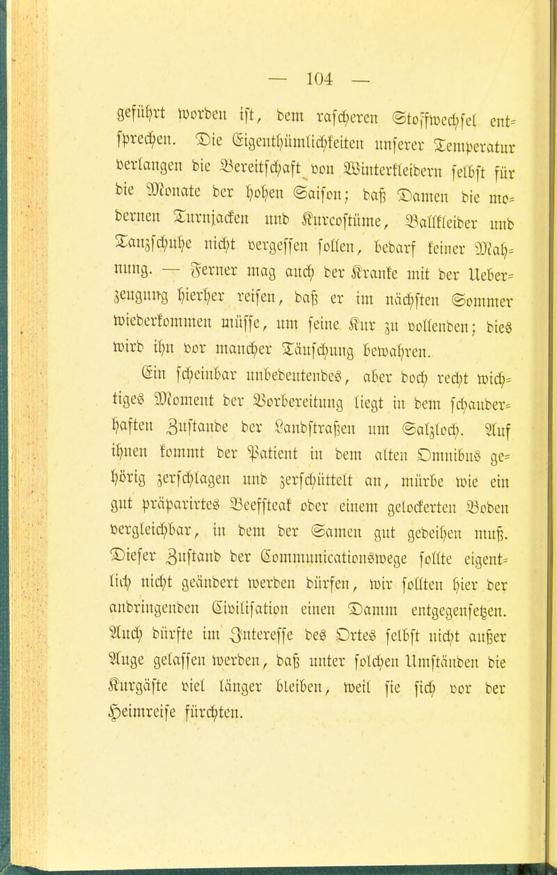 gefüf)vt jDorbeu ift, bem rafc^eren (Stoffiüed;fet ent= fljrec^en. ®te (Sigentpmlic^feiteu unferer 3:em|3eratur toerlangen bie 33erettfd[;aft üoit Sßinterfleibern fetbft für bie momte ber ^o^en @aifon; ba|3 ©amen bie mc= bernen Znxniaäen unb tocoftüme, 33aflf(eiber unb 2:an5[c^it^e nid;t cergeffen [oüen, bebarf fetner nung. — gerner mag am^ ber tranfe mit ber UeBer= ^eugnitg ^ier^er reifen, ba^ er im näd^ften ©ommer toieberforamen müffe, nm feine fnr jn tooltenben; bie« toirb il;n bor mand;er Stänfd^ung Betpa^ren. (Sin fc^einbar nnBebentenbeg, aBer toä} red;t xoiä)^ tigeg 9}?oment ber ^orBereitnng liegt in bem fd;auber= haften ^nftanbe ber Öanbftraf,en nm ©atslod;. 5lnf i^nen fommt ber %>atmt in bem alten DmniBuö ge= ^örig 3erfd;lagen unb jerfcbüttelt an, mürBe toie ein gut ^räparirte« 33eeffteaf ober einem geloderten 33oben öergtetc^Bar, in bem ber ©amen gut gebeit^en mu§. ©iefer ^i^ftanb ber (Sommnnicationgtüege füllte eigent= tii^ md;t geänbert iüerben bürfen, lüir foßten l)ier .ber anbringenben ©icilifation einen ®amm entgegenfe^en. 2lud; bürfte im ^ntereffe beg Drte§ felBft nid;t anfeer 9luge gelaffen luerben, ba§ unter fol<^en Umftcinben bie tegäfte tiel länger Bleiben, toeit fie fic^ m ber ^eimreife fürii^ten.
