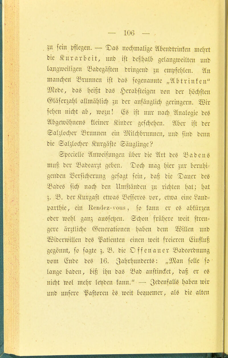 in fein ^)flegen. — Da^ nod;matige 2(6enbtrinfen me^rt bie ÄHtrarBeit, imb ift bef^alb gelangtueKten unb rangtueiligen ^abegäften bringenb jn em|jfe()(en. Sin manchen Arminen ift ba§ fcgenannte „5Utrinfen 3)iDbe, bag ^ei^t ba§ ^eraBftetgen mx ber fiö^ften ©täferjaf?! allmät}lid; jn ber anfänglid; geringem. SBir feben nidft aB, toosu! (£g ift mir nacl; ^(natogie beg 5lfcgen)i)I)nen^ fteiner Siinber gefd;e()en. 2(6er ift ber ©a{5lDct)er 33rnnnen ein ?0ä(ct)6rnnnen, unb jinb benn bie (Sa(jlod;er .tnrgäfte ©änglinge? ©^ecieüe Slntueifungen über bie Slrt beg 33aben6 muB ber ^abearjt geben. Dcc^ mag [)ier jnr 6ern^i= genben 23erfic^erung gefagt fein, ba^ bie Sauer be^ 93abeg fic^ narf) ben IXmftänben ju rid;ten f)at; i^at 5. ber Jl'nrgaft ettva^ 93effereg ber, etuja eine 8anb= ^>artftie, ein Rendez-vous, fo fann er eg a6!ür,en über tüDl)t ganj ausfegen. ©d;on frü()ere lueit ftren= gere ärjtüd^e ©enerationen l)aben bem Sitten unb SßiberiDiflen be^ ^atieuten einen toeit freieren (Siuflu^ gegönnt, fo fagte 5. ^. bie Offenau er ^abeorbnung mn (gnbe be§ 16. ^'^^^'^unbert«: „Man fcüe fo tauge Baben, 6i§ i^n ba§ 33ab anftindet, ba^ er eS nic^t iüol me^r let;ben fann. — -^ebenfattg traben toir unb unfere paftoren e« toeit Bequemer, at6 bie atten