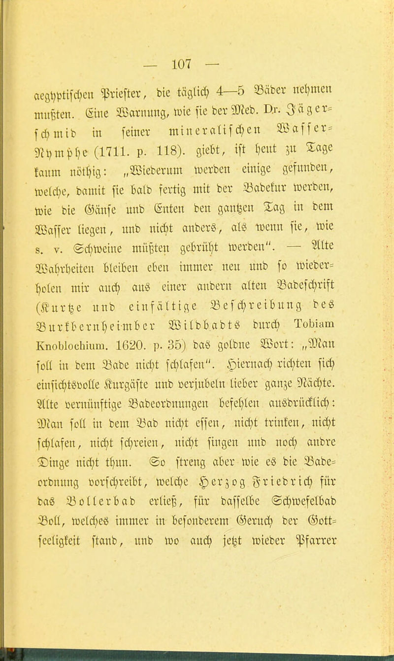 aeöt)ptifd;en ^rieftet, bte tägü^ 4—5 33äbev net^meu muBten. ßiue 2ßaruung, tuie fie ber 2«eb. Dj. -3«3er= fd;mib in feiner mineraUfd;en 3Baffer= 9h?m^>t?>^ (l'^ll- P- 1^8). flieBt, i[t l)eut %m fauin nötljtg: „^teberum toerben einige gefunben, lüe(d;e, bamit fie Balb fertig mit ber 33abefnr n)erben, toie bie ®änfe itnb (gnten ben ganzen Z% in bem SBaffer liegen, unb ;tid)t anber§, m t»enn fie, toie s. V. (2d;n)eine müBten gebrüht njerben. — ^üte Sa6ri)eiten Bleiben eben immer neu unb fo n)iebet= ^olen mir auc^ an§ einer anbern alten 33abefd;rift (turtle unb einfältige 5Befd;reiBnng beg S3urfBernl)eimBer 2ßitbB.abtg burd; Tobiam Knoblochium. 1620. p. 35) baö golbne SBort: „Wl^^ foll in bem 33abe nid;t fc^lafen. ^mmä) rid;ten fic^ einfi(i)tgi)olte turgäfte unb toer|nBeln lieBer ganje S^äc^te. Sllte vernünftige 33abeorbnnngen Befel}len auöbrüdlic^: 93ian foü in bem 33ab nid;t effen, ni^t trinfen, nic^t fd;(afen, nid)t fd;reien, nid?t fingen unb nod; anbre ®inge nic^t tljun. ©o ftreng aber n)ie e§ bie 5Babe= crbnung t»orfd;reiBt, n)el(^e ^erjog griebrid; für ba§ 33oUerBab erlief, für baffelBe ©d^UjefelBab 33oU, njetdjeö immer in Befonberem ©eruct) ber ®ott= feetigfeit ftanb, unb tüo auc^ je^t tt>ieber 'Pfarrer