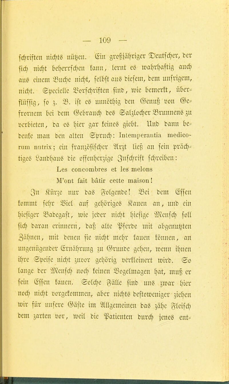 fcf)riften nid;t§ nü^en. (Sin gvc^iä^riger ^Deutfc^ev, ber ficf; nid;t Beljerrfdjen fanu, lernt n)a^r^)aftig aud? aug einem 33nd)e nid;t, felfcft an§ biefem, bem unfrigem, nid)t. (g^^ccie^^c ä?orfd;vtften finb, iuie fcemerlt, iiUx^ pfjig, fo .V ®- ^ft nnnöt^ig ben ©enn^ üon ®e= frornem bei bem ©ebrand; be§ @a(jlod;er 23rnnnen^ jn verbieten, ba eö t}iev gar feines giebt. Unb bann be= benfe man ben alten (S^uitd): Intemperautia medico- rum nutrix; ein franjüfifd^er Strjt liep an fein |3räc^= tigeö Sanbf)an§ bie of[enl)erjige 3'»f(^^ift [d;reiben: Les concombres et les melons M'ont fait bätir cette maison! J?ür^e nur ba§ i^'C^S^'^^' '^^^ ®[f^ fcmmt [ef)r 3Siet auf gef)örige§ £auen an, itnb ein ^iefiger Sabegaft, tüie jeber nid^t I}ie[ige 9Jienfd> [oll jict) baran erinnern, ba^ atte ^ferbe mit abgenn^ten 3ä^nen, mit benen fie nic^t met^r fanen fiinnen, an nngenügenber (5rnäf)rung 3U ©rnnbe gelten, mnn it)nen i^re ©peife nic^t jni^or gel^ßrig toerfteinert toirb. (So lange ber 50Jenfd; nod; feinen SSogetmagen ^at, mit^ er fein gffen fanen. ©cfct)e i^äik finb nng jtoar t)ier nod) nic^t ßorgefommen, aber nid;t« beftotoeniger 5iel)en toir für unfere ©äfte im SlKgemeinen bag jöl^e gleifc^ bem garten m, iceif bie Patienten bitr^ jenes ent=