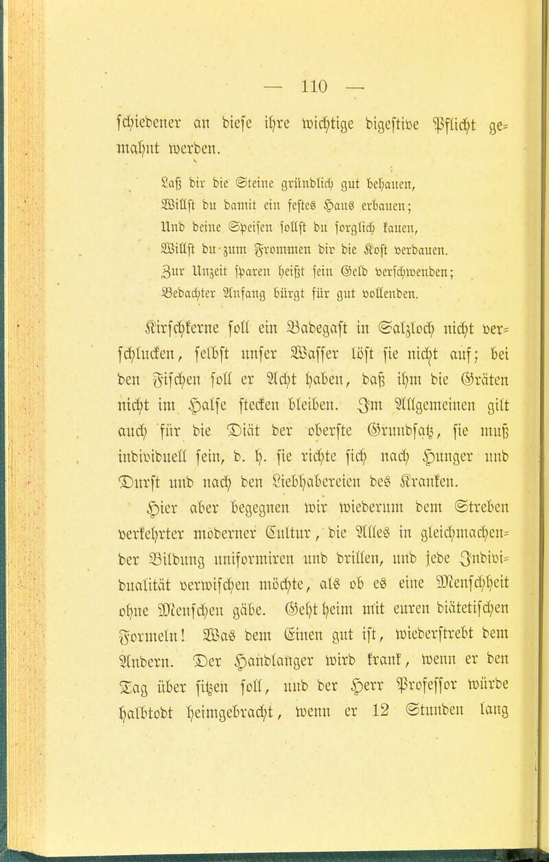 fd;iebener an biefe iljre tDid;tige btgeftiüe ^füd;t ge= inal)nt tuerben. Saj3 bir bie ©teine grünbltc^ gut be^^auen, Sittft bu bamit ein fe[teg §au8 erbauen; Unb betne ©^petfen jollft bu forglic^ fauen, Söilift bu-jitm gvommeu bir bie Äoft öerbauen. 3ur Unjett \')(iaxm f>eigt fein @elb toerfd;>üenben; ^ebac^ter Stnfang bürgt für gut öottenben. Ätrfc^ferne foll ein 33abegaft tu (Sdsloc^ nt^t öer= [(i^lu(fen, felBft unfer S2ßa[[er Ii5[t fie nic^t auf; Bei beu Md?eu foü er 2td;t ^aBeu, ba|3 i^m bie ©raten ntcf)t im ^alfe [tecfen Bleiben. Stßgemeinen gilt and; für bie ®iät ber oBerfte (Srunbfal^, fie mu^ inbii^ibueü fein, b. l). fie rid;te fi^ uad; junger unb Dürft unb nai^ ben SieBt^aBereien be§ Traufen. ^ier aBer Begegnen toir toiebernm beut @treBen t>erfet;rter moberner Kultur, bie ^IffeS in gleid;mad)en= ber SSilbnng uniforiniren unb briüen, unb |ebe 3'biüi= bualität toern)ifd;en mö^te, atg oB eg eine 9Jtenfd;^eit o^ne 3}?enfd;en gäBe. ©el^t^eim mit euren biätetifd;en gormein! 2ßa§ bem ©neu gut ift, tüieberftreBt beut Stnbern. ®er |)anblanger toirb frant, ujenn er ben Zao, üBer fitzen foH, unb ber |)err ^rofeffor tüürbe tjalBtobt I]eimgeBraci)t, iuenn er 12 ©tunben taug