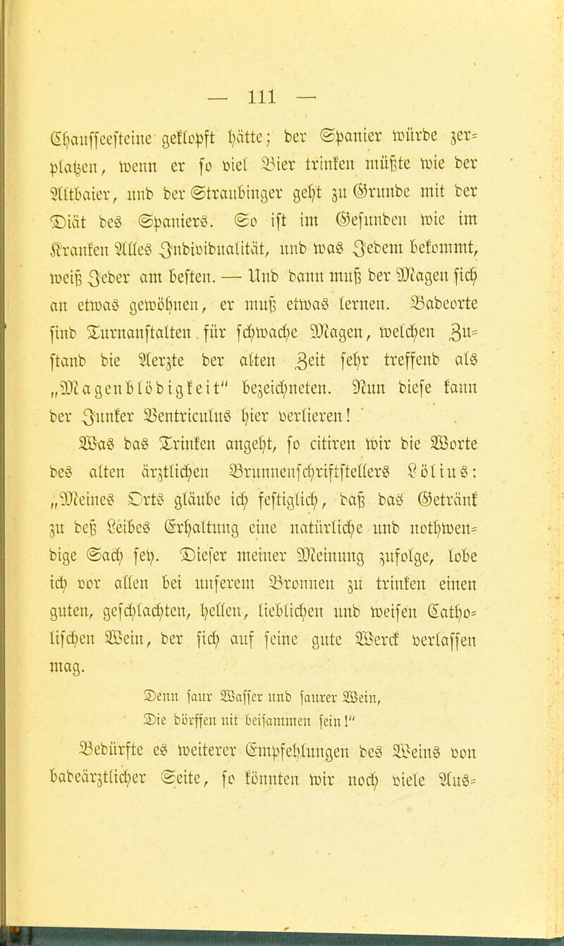 (5f?ait[[cefteiue-9ef(p|)ft Ijätte; bev (Spanier tüürbe jer^ piai^m, wenn er fo üiel iMer tx'mUn nni^te tüie ber 5(ltbaiev, unb ber ©traubinger ge^t ju ©nmbe mit ber ®iät be§ @))anier§. @d i[t im ©efmibeu tüie im Jlraitfen Sllteg ^nbiüibualität, xtub tüa§ 3ebem Befommt, roeiB 3eber am Beften. — Unb bann mu^ ber SSJJageu fid; an etoag getüöBnen, er mu^ etoaS lernen. 33abeDrte finb s;nrnan[talten. für [d;tDac^e 9!}iagen, voelä^en ^n- ftanb bie ^er^te ber atten ^eit [e^r treffenb al§ „9Jtagenl)Iöbig!eit be5eid;neten. 9^im biefe fann ber ^itnfer 35entricnlng t)ier Derüeren! 2Baö ba§ 2;rinfen angel)t, [o citiren tDir bie SBorte be§ alten ärjtlic^en S3rnnnenfcf)riftfteUer§ ?ölin§: „9Jieineei Orts glaube id; fefttglic^, ba| baö ©eträn! be| Seifeeg ©r^altnng eine natürlid^e unb nott)n)en= bige @ad; fe^. ©iefer meiner SO^einung ;^itfotge, loBe i(ä) loor aüen bei unferem 23rDnnen in trinfen einen guten, gei'd;Iad)ten, IjeÜen, üebltd;en unb toeifen (5at^o= Ufdjen Söein, ber ficf) auf feine gute $5ercf öertaffen mag. ®enn faiir SBaffcr unb faurer Söetn, ®ie börffen nit betfammen fein! 33ebürfte e« tüeiterer (äm^)fe{)lungen beg SBein§ toon babeärjtad^er Seite, fc fönnten lüir noc^ ijiele 5tu§=