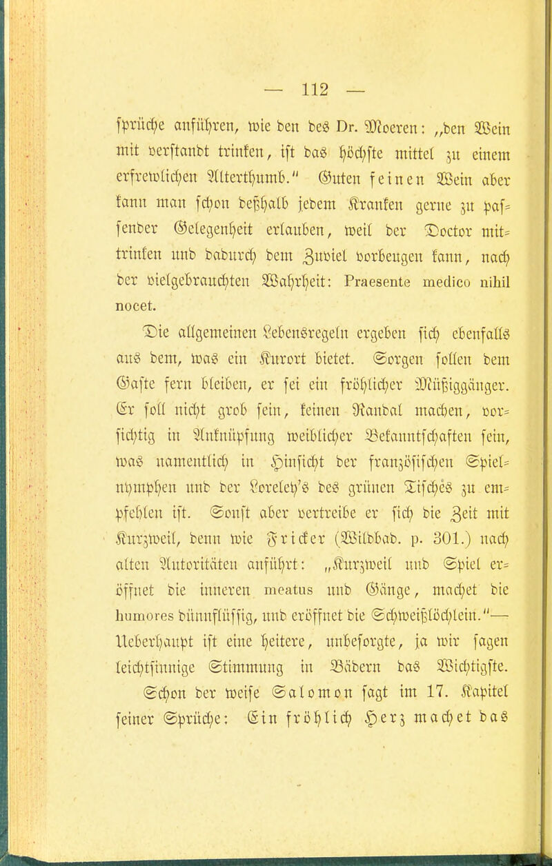 f^rüc^e anfüt)ren, tote ben m Dr. ?0^oeren: „ben Sföein mit oerftanbt trin!en, ift m ^öc(;[te mittet einem erfretDtid;en ^Utert^umb. ®uten feinen 2öein aber fann man [cl;on be^^alb jebem Ä'ranfen gerne jn pa\- fenber ©etegen^eit ertauben, votii ber ©octor mit= trinten unb babitrd; bem ^nml üorBeugen fann, nac^ ber ttietgeBrauci)ten Sa^rt^eit: Praesente metlico nihil nocet. T)k attgemeinen SebenSregetn ergeben fid; ebenfatts aus bem, toaS ein Kurort bietet, ©orgen fotten bem ©afte fern bleiben, er fei ein frö^tid;er 3}cü§iggänger. (Sr foÜ nid;t grob fein, feinen 9xanbal mad)en, ßor= fid;tig in 'älnfnü|Afung n)eibtid;er S3efanntfd;aften fein, lüaS namentlich in ipinfi(^t ber fran3öfifd;en @^.nel= nt)mpt)en unb ber ?oretet;'g be§ grünen 3;:ifd;eg ju em= ^Afebten ift. @onft aber i^ertreibe er ficf) bie ^dt mit ' to*5ir>eit, benn lüie g^rider (Sßitbbab. p. 301.) nad; atten Slutoritäten anführt: „furjtueit unb @^net er= öffnet bie inneren meatus unb ©äuge, mad)et bie humores bünupffig, uub eröffnet bie @d;lr)eiBföd;lein.— lteberl)aupt ift eine :^eitere, unbeforgte, ja tüir fagen teid;tfiunige ©timmung in 93äbern ba§ 3Btct)tigfte. <Bä)on ber toeife ©afomon fagt im 17. If'a)>itef feiner @|)rüd;e: Sin frö^Iic^ ^erj mad;et bo6