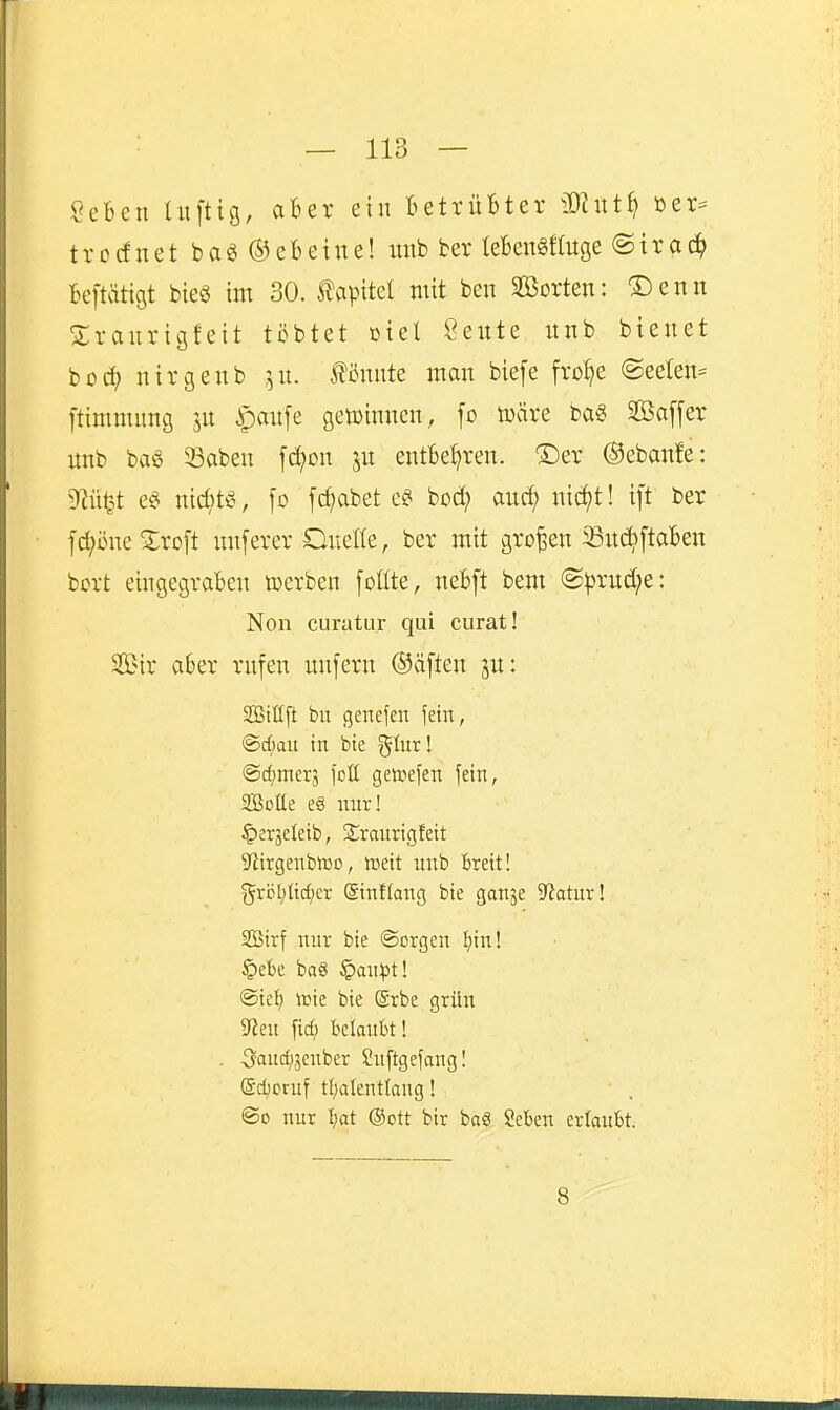 SeBen luftig, aBer ein BettüBter Mixti^ öer- trodnet baö ©eBetne! imb ber leBengfluge ©trac^) Beftätigt bie§ im 30. Kapitel mit ben SBorten: Denn Sranrigfeit tobtet üiel Seute nnb bieuet hod) nirgenb ^n. Äute man biefe Me @eelen== ftimmung 51t ipaufe getüinncn, fo toäve baS Sßaffer imb baö 58aben fd;on jn entBet)ren. ®er ©ebanfe: M^t e§ md)t^^, fo fc^abet bod? aud; ni(i^t! ift ber fc^önetoft luiferer Onelle, ber mit großen 33u(^ftaBen bort eingegraBeu loerben follte, neBft bem @prud;e: Non curatur qui curat! 2Bir aBer rufen unfern ®äften jn: SBiUft bu genefen fein, @d;au in bte glur! ©c^mcrj foll geivefen fein, Sötte e§ nur! ^erjeleib, Sraurigfett S^irgenbtDo, mit unb Breit! grijt;lid;er (Sinflang bie ganje iJiatur! SÖirf nur bie ©crgen l^tn! §ebe baö §ait^3t! ©ief; it)ie bie (grbe grün SfJeu fid; belauBt! . 3aud)5cnber Suftgefangl Sd;oruf tf;alent(ang! ©0 nur Bat @ott bir baä SeBen erlaubt. 8