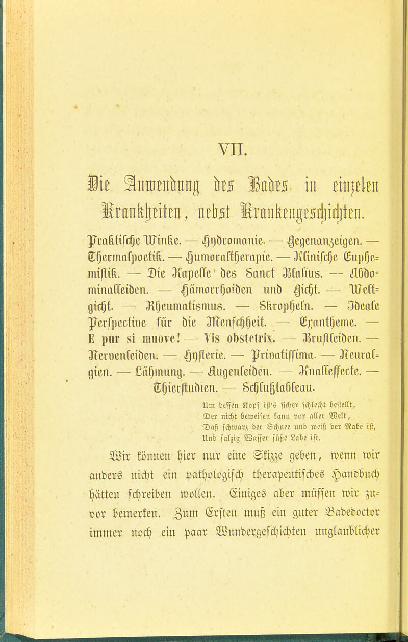 VIT. ÜB Intntniiung ks loks in EinjBkn SrankjiBitBn, nrtst IrankBngesdjirfitEn. yuafetifc^c HJüi&e. — igi)bromame. — igctjcmm^eigeu. — C^ermafpoctiR. — — 3(Kiürc5e ö;uiif)e= mi\\iL — Die 3{Q]]erfe' öcs Sand D3fa(ius. — iä6öo= mmaffeiben. — <gä?norrl)Li!bcn unb ^icfjt. — Wc[t= gicQt. —• Jl^eumatismus. — Sferopljefu. — Obeatc yeufpcctioe für bie Jlleiifcfj^cü. — (!;);ant^eme. — E pur si siiuove! — Vis obstetrlx. — JBiuftfciben. — DIcrocnfeibeii. — lOgfleinc. — ]p^uiüatiffinm. — DTeuraf= gien. — Cä^inung. — flugenfeibcn. — ^KnttlTcflfccte. — SlOierIlubien. — Sc^fujjtaöfcau. Um beffen S?opf tf}'« fidiet fdjtedjt fiefteat, 2)ev nid)t Bemeifen fann nor aller SBelt, ®aji idjiDOTj ber (£d)nec unb mi^ ber 9?a6e Unb farjig SBaffer füfee ßaSe ift. 2Ötr föniien f^ier nur eine ©fij^e geBen, tüenn lüir auberg md;t ein |)ort}Diogi[d) t()era|)eittifd^eg ipanbBud; :^ätten fd;reiben tDoüen. StnigeS aBer müffen tt)tr ju= t>or Bemerfen. (Erften mufe ein guter ^abeboctor immer no^ ein :|3aar 2öunberge[d;id;ten nnglauBlic^er