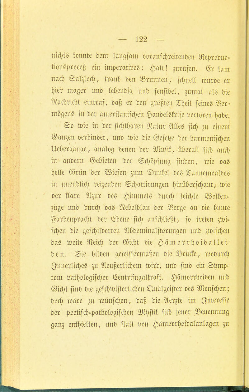 nid;t§ tonnte fcem langfam i^oranfd^rettenben 9?e^M'cbuc= tion^^jvocef^ ein im^evatbeö: ^jatt! zurufen. (5r fam nac^ ©atjtod;, tränt ben 33runnen, fd;nea tüurbe er §ier mager nnt tebenbig nnb fenftbet, juntat aU bie 9tad;rid;t eintraf, ba^ er ben gri3|3ten Xl^dl feinet 23er= mcgenS in ber amerifanifd;en .^anbetgfrife verloren :^ak. <Bo tüie in ber fid;tbaren D^atnr StHe« fid; in einem ©anjen toerfeinbet, unb tüie bie ®efe^e ber t}armümfd)en UeBergänge, anatcg benen ber 9}cufif, üBerafl fid) and; in anbern ©ebieten ber @d)ö^fnng finben, toie ba§ t;et(e @rün ber SBiefen ^nm ©nnfet beö Sianneniratbeö in unenbtid; reijenben (2d)attirnngen l)inüfeerfd;aut> ioie ber ftare 5(jnr be§ ipimmelö bnrd; Ieid)te $BoIfen= güge unb hnxd} bag 9?ebetBIau ber 33erge an bie bunte j^arBen^jrad^t ber iSBene fid; aufd^lie^t, fo treten ivoi- fd)en bie gef(i)ilberten 5(Bbomtua(ftörungen unb ^5lt)ifcf)en baö iüeite 9^eid; ber ®id;t bie |)ämorrf)oibattei= ben. (Sie bilben getinffermaßen bie 33rüde, lüoburc^ innerliches ju ''Ieuf!erltd;em iDirb, unb finb ein @t;mp= tont pat^otogtfd;er (Sentrifngatfraft. ^ämorrt^oiben unb (Sjid>t finb bie gefchiüiftertic^en Ouätgeifter beg ?0?enfd;eu; bo^ toäre ju tüünfc^.en, baf, bie ^erjte im .^ntereffe ber ^oetif(^=))at^otogifd;eu Mi}\tit fic^ jener 33enennung ganj enthielten, unb ftatt ßon ^pamorr^oibatantagen ju