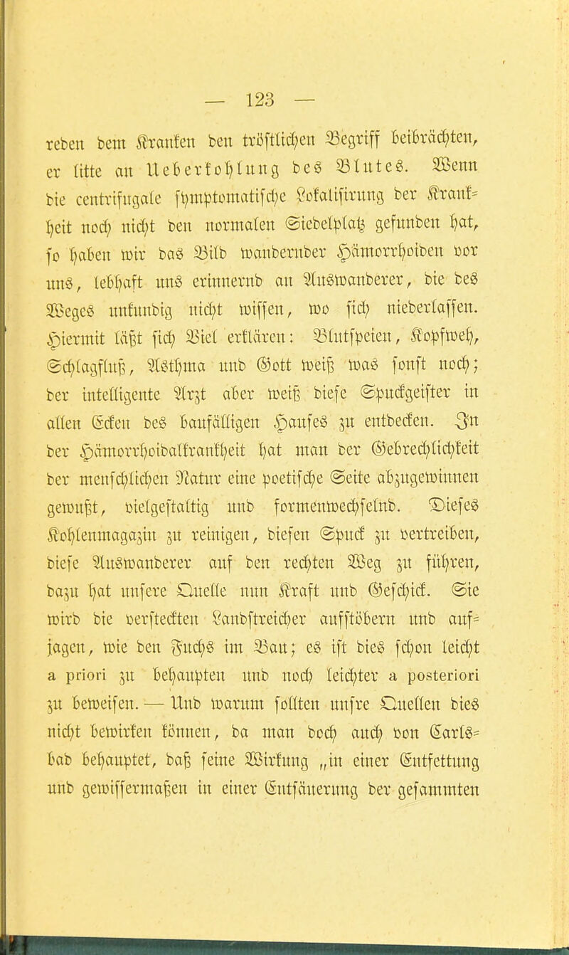 reben bem itranfen beu trö[tüd;en 33egrift Beibrächten, er atte an UeBerfot^lnng be§ 33Utte«. Sßenn bie centrtfngate ft;m)3tomatifcl;e SofaUfirnng ber ^ranf- ^eit nod; nid^t ben normalen ©iebel^)(al^ gefnnben ^at, fo :haBen mv bag 23tlb toanbernber |)ämorr§Diben üor nng, leB:^aft unö erinnernb an 9Utgn)anberer, bie be« SegeS nnfnnbtg ni^t toiffen, wo fid; nieberta[fen. ^piermit lä^t fid; ^Btet erllären: 53att[^)eien, to^jftoe^, (gc^lagfatB, %Uti)xm nnb ®ott toei^ toas fonft no^; ber intelligente ^trjt aBer toeife biefe ©^ndgeifter in allen Mm be§ Baufälligen §anfe§ ^ix entbeden. -^n ber §äntorrl)oibalfranft;eit t)ot man ber ®eBred;li(^fett ber menfchltd;en 9^atnr eine poetifc^e @ette aBjngetotnnen gen^nfet, oielgeftaltig imb formentoed^felnb. Diefeg £of>tenmagajin ju reinigen, biefen @^ud jn t>ertreiBen, biefe ^u^toanberer auf ben red)ten Sffieg ju fnljren, baju §at nnfere Quelle nun fraft unb ®efd)id. @te toirb bie öerftedten öanbftreicBer aufftöBern unb auf= jagen, toie ben gud;§ im S3an; e§ ift bieg fd;on leid;t a priori ju Bel^auipteu unb noch leichter a posteriori ju Beiüeifen. — Unb toarum feilten unfre Onellen bteö nicht Betoirfen fönnen, ba man boch and; toon daxU- Bab Behau|3tet, ba^ feine Sßirfnng „in einer (Sntfettnng unb geiotfferma^en in einer (Sntfäuernng ber gefammten