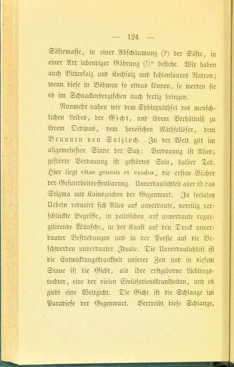 @äftema[[e, in einer mfc^äitmung (?) ber (gäfte, in einer ^ixt lebenbtger ©ä^rnng (!) Beftcfje. Sir traben and; 53itterfal5 nnb ^od)\cili nnb fo^lcnfanre^ 9latron; tuenn biefe in ^ööfmien fo ettoag fönnen, [o tverben [ie e§ im ©d;na(fen6ergi[cl;en and; fertig bringen. 9^nnmei)r naiven tüir bem @^(;in5:rcitl;[e( be« menfd;- ticken ?eibeg, ber ©id;t, nnb il;rem 55er(;ältniB m i^rem Debi|}n§, bem t;eroifc^en 9iätl;feaöfer, bem ^rnnnen i^on ©aljlcd;. ^n ber Seit gilt im aügemeinften ©inne ber (5a^: 33erbannng ift Me^; geftörte ä^erbannng ift geftörteö ©ein, l^alber Sob. ipier liegt vitae genesis et exodus, bie erften 33üct)er ber.®efnnbl;eit§offent>arnn3. UnDerbanlid;tcit aber ift bag (Stigma nnb tain^^eid;en ber ©egentoart. Qn focialen Hebeln rebncirt fid; ?llle§ anf nnberbante, boreilig t>er= fdylndte ^Begriffe, in ^.^olitifd;cn anf nnberbante regnr= gitirenbe Sünfd;c, in ber fünft anf ben ®rnd nnßer= banter Seftrebnngen nnb in ber ^oefie anf bie 33e= f(i)n)erben nnüerbanter ^beale. ®ie Unüerbanlid;tcit ift bie (5ntn3idlnngöfranfl)eit nnferer ^zit nnb in bicfem ®inne ift bie @id;t, al§ i^re erftgeborne ?ieblingg= tod)ter, eine ber tielen Sibilifationöfranfl;eiten, nnb eö^ giebt eine 2Beltgid)t. ®ie ®i(^t ift bie @d;lange hii ^arabiefe ber ©egenroart. 33ertreibt biefe @d;lange,
