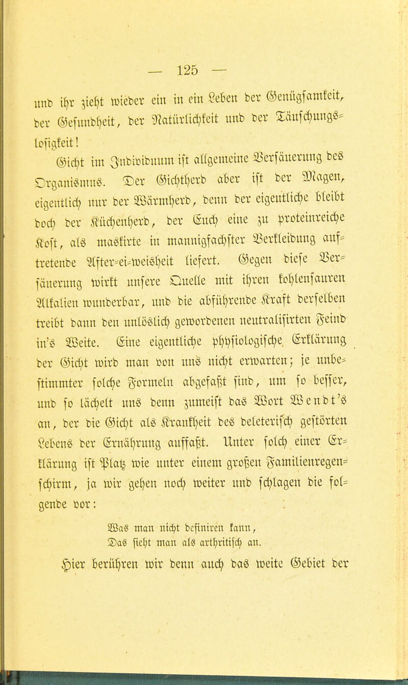 unb i^r sie^t wieber ein in ein Sefcen ber ©enügfantfeit, bei- ©enmb^eit, ber 9latürüd;feit unb ber Släufdjung«- lofigfeit! ^®ic^t im ^nbimbuuni ift attgenteine 35er[änerung be§ Crganis^mu^. ®er ®id;tt)erb aber ift ber 3JJagen, etgentüd; nitr ber Söärm^erb, benn ber eigentliche Bleibt boc^ ber Äü^en^erb, ber dixä) eine jn ^roteinrei^e Stoit, atö magfirte in mannigfad}1'ter i^erfleibung anf= tretenbe 5tfter=ei=tüeis()eit liefert. ®egen biefe 2Ser- fänernng tüirtt nnfere Qneüe mit il)ren fot)len]anren 5tlfalien tüunberBar, unb bie abfü^renbe traft berfelben treibt bann ben unlö^üc^ gett)orbenen neutralifirten geinb in'g Söeite. (Sine eigentUd;e ^^t^fiobgifc^e. ©rflärung ber ®id;t wirb man bon un^ nid;t ertoarten; je imbe= ftimmter folc^e g-ormeln abgefaj^t finb, um fo beffer, unb fo lächelt un« benn jumeift ba« Söort äöenbt'ö an, ber bie ®id;t aU f ranftjeit beg beleterifc^ geftörten geben« ber (Srnä^rung auffaßt. Unter folc^ einer er= ftärung ift ^lat^ tüie unter einem gro^eu ^5amilienregen= fd?irm, ja wir ge^en nod; weiter unb fd;lagen bie fot= genbe bor: 3öaS man m6)t bcfiniren fanu, 2)aS fieljt man al8 artiiritifc^ an. ^ier berühren wir benn auc^ baS toeite ©ebiet ber