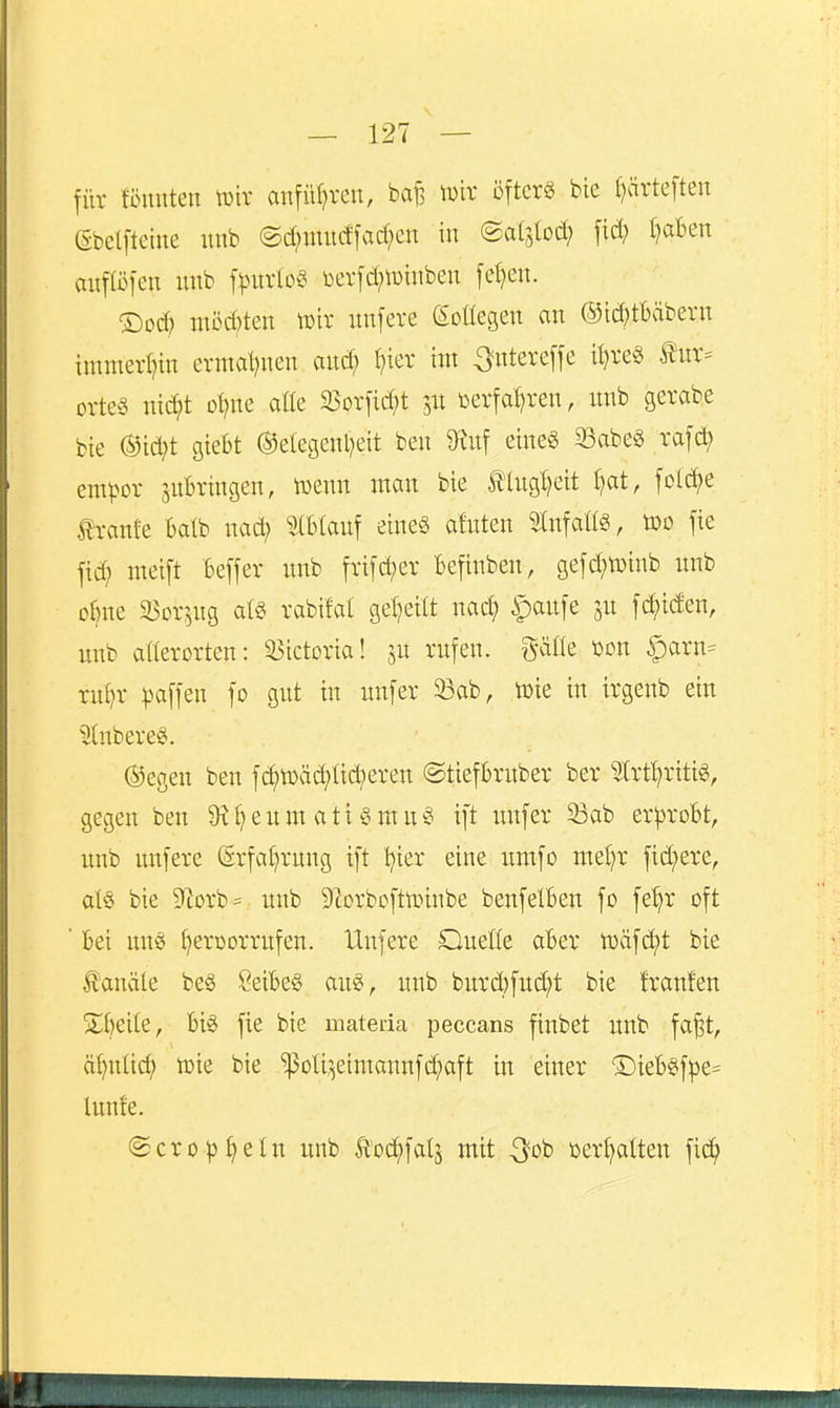 für tonnten tDir anfüf^ven, baf, wir öfter« bie f)ärteften ßbelfteine nnb ©d;mu(ffarf;en in (Satslod; fid; ()aBen auf (Öfen unb \)erfd;n)inben fel)en. möd)tcn tt)ir unfere eoüegen an ®id;tl)äbern immert^in ermal)nen and; l)ier int ^ntereffe it^re« tnr= orte§ nic^t oljm aüe 9}orfid)t ^xt üerfa^ren, unb gerabe bie ®ic^t giebt @elegenl)eit ben 9^nf eineg Sabe« rafd; enn^or juBringen, iDcnn man bie Ä1ug!?eit f)at, fold;e tränte Batb nad; Ibtauf eines afuten Slnfatig, too fie fid; meift Beffer unb frifd;er befinben, gefc^njinb unb oBne a^orptg rabüat gel^eitt nad; |)aufe ju fc^iden, nnb aöerorten: 25ictoria! ju rufen, gäde üon §arn= rul?r :|)affen fo gut in unfer 23ab, töie in irgenb ein ^7(nbere§. ®egeu ben fc^ü)äd;fid;eren ©tieftrnber ber ^rtt^rttig, gegen ben 9i'l}eum ati SmuS ift unfer 33ab er^jrobt, nnb unfere (grfa()rnng ift tjier eine umfo ntet)r fid;ere, al§ bie 9fiorb== unb Slorbcftnnnbe benfelben fo fe^r oft ■ Bei un«( ^eroorrufen. Unfere Queße aBer toäfd^t bie fanäte be§ ÖeiBeS au«, unb burd;fud;t bie trauten ^^Beile, Big fte bie mateda peccans finbet unb fa^t, ät)n(id) vok bie ^oU;^eimannfd;aft in einer ®ieB§f|)e* lunfe. @cro^i)eIn unb Äoc^falj mit 3^ob üer^alten fi^