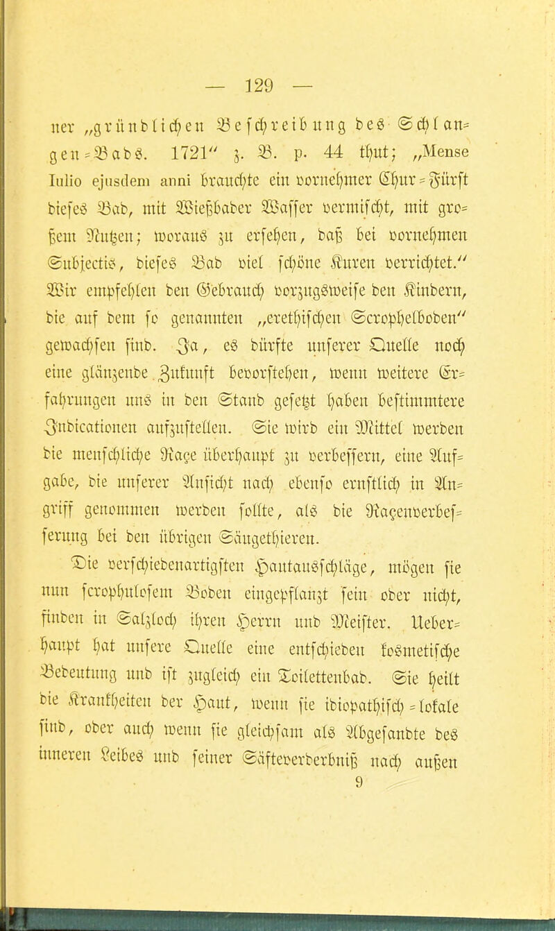 uer „gi-ünbtid;eu 33efd;reiB ung bea @cblan= gen==23ab£^. 1721 5. 33. p. 44 tl)ut; „Mense lullo ejusdem anni brandete ein Donie^mer ß^ur = giirft biefeö 23ab, mit SBte^baber SBaffer üermifii^t, mit gro= ^eni ^Ru^cu; wovauö ju erfe^en, baß bei üovne^men ©ubiectiei, biefe^> 33ab Diet fd;Dne Jfui'en üerric^tet/' Sir em^^fel)leu ben ©ebvaud; borjugStDeife beit J^inbern, bie auf bem [c genannten „eretf)ifd;en ©cro^^eftoben getüad^fen [inb. Qa, e§ bürfte unferer Onette noc^ eine gtänjenbe. ^itfnnft Becorftef)en, Wenn toeiteve ßr= fal)rungen nnö in ben ©tanb gefetzt ()aBen Beftimmtere -[ynbicationen anfjnfteüen. @ie lütrb ein Wättel toerben bie men[d;lici)e 9i'ace überf^an^t ju üerbeffern, eine ^uf= gäbe, bie unferer 3lnfid;t nad; ebenfo ernftlic^ in griff genommen tcerben foKte, m bie 9^aQenüerbef= fernng bei ben übrigen ©äugettjieren. ®ie oerfi^iebenartigften |)antauöferläge, mögen fie nun fcrop^ulcfem 33cben eingc^^fian^t fein ober nid^t, finben in ©alstod; tl;ren |)errn unb 5JJeifter. Ueber^^ ^anpt bat nnfere QueUe eine entfd;ieben fc§metifd;e «ebeutung unb ift jngleid; ein !£cilettenbab. ©ie ^eilt bie tranff)eiten ber ipaut, toenn fie ibiopat^ifd; = lofale finb, ober and) n^enn fie gteid;fam ^:^(bgefanbte beö inneren Seibeö unb feiner @äftei^erberbnij3 nad; au^en 9