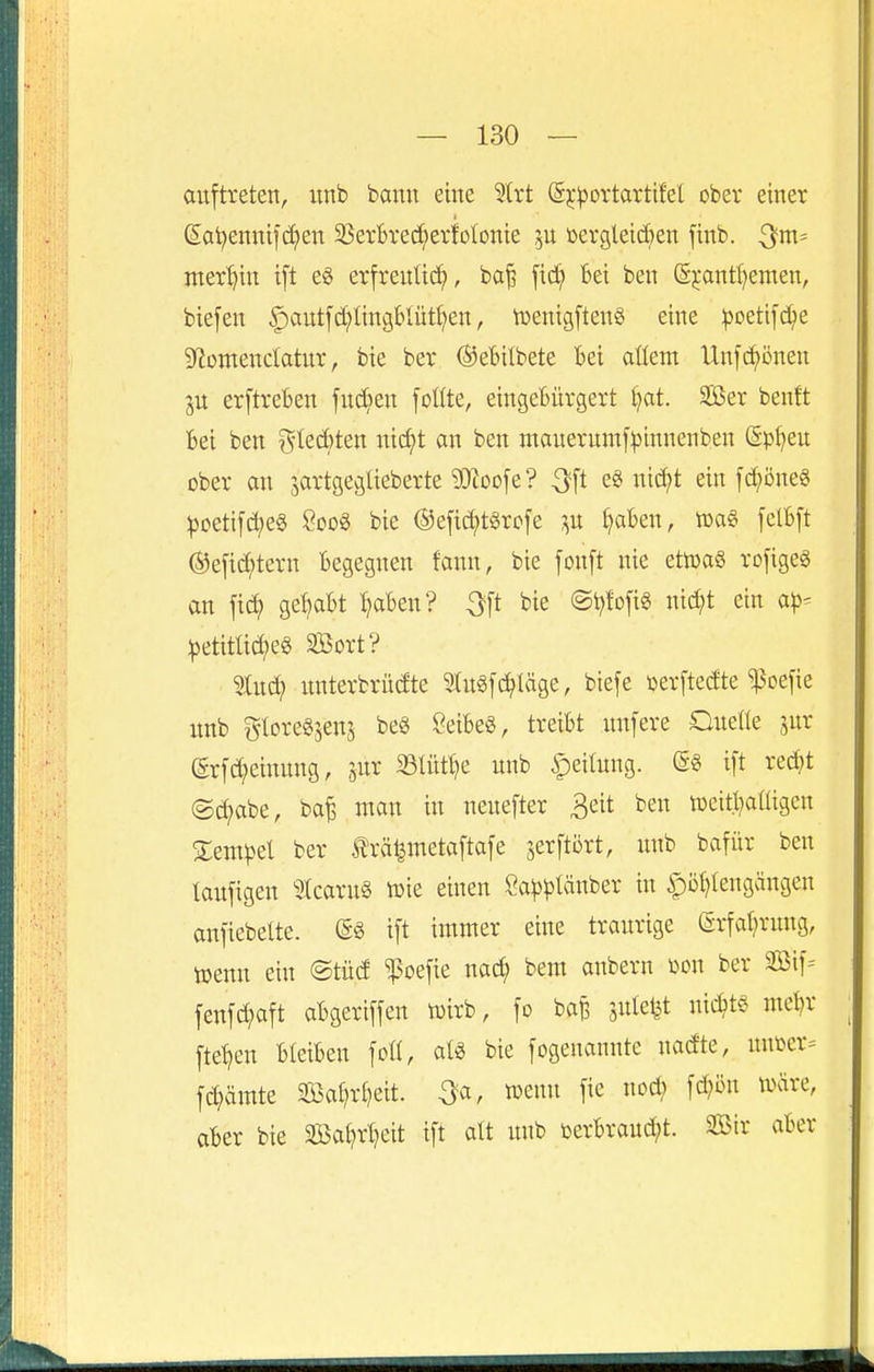 auftreten, itnb bann eine 3(rt (5^*^ortarttfel ober einer (5ai?ennticf)en 33erBrec!^erfoIonie 5U üergleid)en finb. nter^^in ift eg erfreulich, ba^ fic^ 6ei ben (5pntl)emen, biefen ^autfd^Iingblüt^en, tDenigftenS eine :poeti]d^e 9^omencIatur, bie ber ©ebilbete Bei aüem Unfi^önen IVL erftreben fudien foüte, eingetürgert l^at. SBer benft Bei ben 75Ied)ten nid;t an ben mauerumf^innenben (Spfjeu ober an jartgeglieberte ^toofe? ^ft e« nii^t ein f^öneS ^Detif(^e§ Soo« bie ©efic^tSrofe ^aBen, felBft @efid?tern Begegnen fann, bie fonft nie etn)a§ rofigeg an fic^ gel)aBt I^aBen? ^[t bie ©t^tofi« nid;t ein a|3- !petitlid?e« SBort? 5Iud; nnterbrüdte ^tugfc^Uige, biefe »erftedte ^oefie unb gloregjens be§ ÖeiBeS, treiBt unfere Ouefie jur (5rfc^einnng, jur 93lütt}e unb ipeilung. ift red;t ®d?abe, ba^ man in neuefter ^eit ben tücitl^aüigcn Zemp^l ber trä^metaftafe jerftort, unb bafür ben laufigen 3tcaru§ n^ie einen Sa^)^Iäuber in |)Dt)iengängen anfiebelte. (5« ift immer eine traurige ©rfat^rung, tuenu ein @tüd ^oefie nac^ bem anbern üon ber äöif-- fenfc^aft aBgeriffen n)irb, fo bafe äuletjt uic^>t§ mcl?r fte^en BleiBen foH, aU bie fogeuannte nadte, mmx^ fd?ämte 33Sa£?ri)eit. ^a, wenn fie nod; fd;ön tvare, aber bie 2öai)rl?eit ift alt unb toerBraud)t. 2Bir aBer