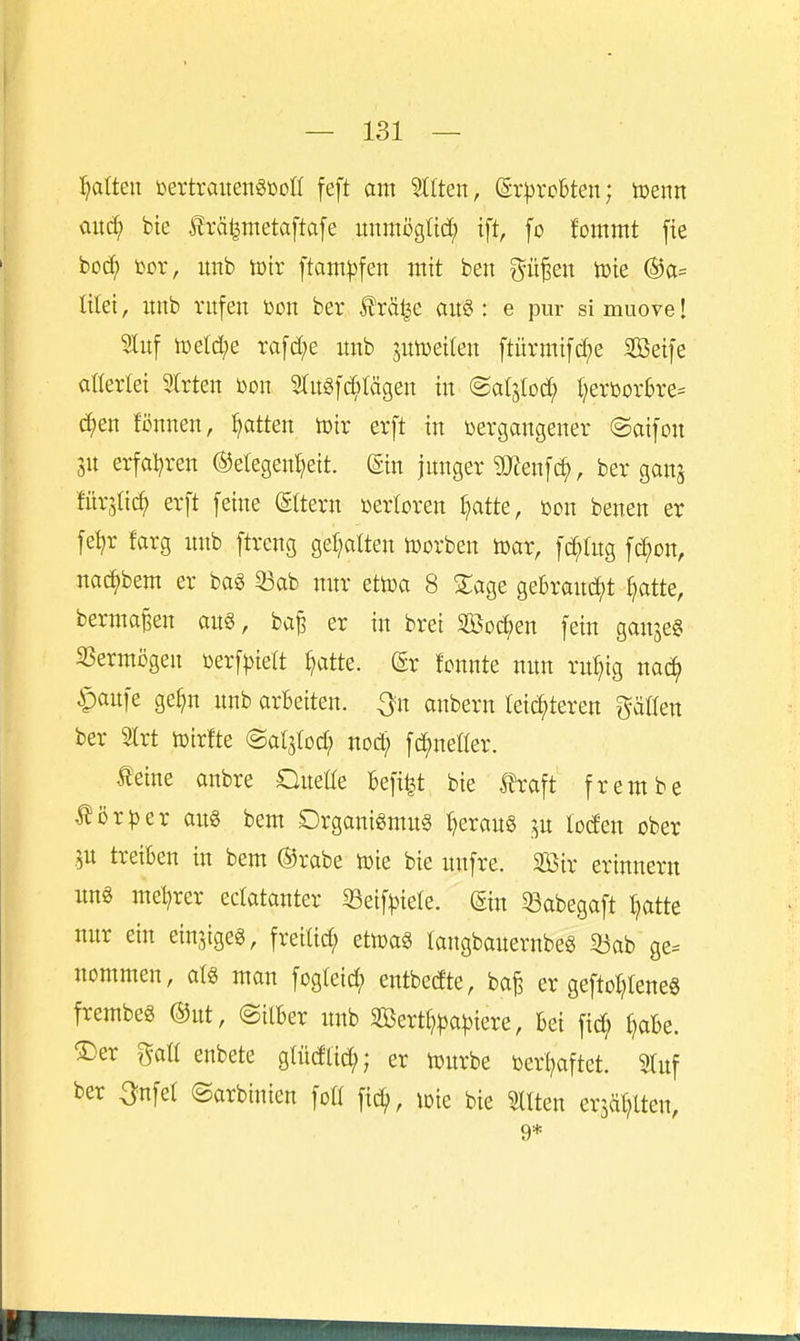 l^atteu tertraitengßoü feft am Sllten, (gr^rcbten; toenn mäf bie träl^metaftafe unmöglti^ tft, fo fommt fie boc^ \^ox, unb im ftam|3fen mit ben gü§en tote ®a= lüet, unb rufen öon ber Ärä^e au§: e pur simuove! 5luf U)eld;e ra[d;e unb jutoeileu ftürmif(?^e Sßetfe allerlei 9Irten bon 5lugfc^)lägen tu (Saljlod; t)erborbre= d)en fönnen, Ratten lüir erft in öergangeuer @ai[on 3U erfal^ren ©etegentjeit. (Sin junger TÖJenfc^, ber ganj für^Iic^ erft feine (gttern »erloren ^atte, üon benen er fe^r farg unb ftreng gef;alteu Horben toar, fc^tug fcJ^on, nac^bem er ba§ 53ab nur ettoa 8 STage gebraucht ^atte, berma^en au§, ba^ er in brei äöoc^en fein ganje« SSermögen »erfriert ^atte. dx tomte nun ru^ig mä) ipaufe ge^n unb arBeiten. Qu anbern leichteren ^^äCfen ber 3lrt tüirfte (Sal^tod; nod) \ä)mtkx. Mm anbre Oueüe befi^t bie traft frembe tör|3er au« bem Drganigmu§ i)eraug ;^u loden ober ju treiben in bem @rabe toie bie unfre. Söir erinnern ung mel^rer edatanter 33eif^3iere. ©n 33abegaft Ijatte nitr ein einjigeg, freilid; etwa« tangbauernbe« 33ab ge= nommen, alg man fcgieid; entbed'te, ba^ er geftol^leneg frembeg ®ut, ©ilber unb 3Bertl?)3a^3iere, bei fid; t)obe. 'Der mi enbete glüdlic^; er U)urbe toerljaftet. 3tuf ber Onfel ©arbinien fo« ime bie Otiten erjälHten, 9*