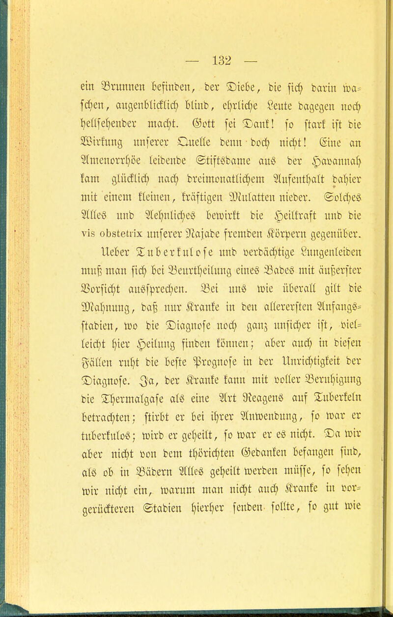 ein ^Brunnen Befinben, ber ®ieBe, bie fic^ barin [d;en, aitgeuBltdltrf; BUnb, äjxMje ßeiite bagegen wodf IjeÜfe^enbev mac^t. ®ott fei Dauf! fo ftarf ift bie Sirfung un[erev Cueüe benn ■ bod; nld^t! @ine an ^raenorr^öe (eibenbe @tift§bame anci bev ipatanna^ tarn glüdlid; nac^ bveimonatüd;em 9^nfent^)a^t basier mit einem fleinen, fräftigen 9}in(atten nieber. (5üld;eö SlßeS nnb 9let)nlid;eö Beli^tvft bie ipeilfraft unb bie vis obstetiix unferev 9^ajabe fremben f i)4^ern gegenüBer. UeBer S^nBerfnlofe nnb üerbäd;tige ^nngenletben mn^ man [ic^ Bei 53enrtl}ei(nng eines :iSabeö mit äuBerfter 2Sorfid;t anei[^3red;en. Sei nn§ tt)ie üBeraH gilt bie ^[Ra^nnng, ba^ nur f ranfe in ben aüererften ?tnfang§= ftabien, voo bie ®iagnc[e noc^ gan^ nnfid;er ift, mU Ieid)t ^ier ^eiUtng finben Bnnen; aBev and; in biefen gäüen rn^t bie Befte 'progncfe in ber Unric^tigfeit ber ©iagnofe. Qa, ber ^ranfe fann mit toller 33ern^ignng bie 3:.^ermatgafe eine 5trt D^eagenö anf S;uBerfeüt Betrac^^ten; ftirBt er Bei i^rer ^tntoenbnng, fo mx er tuBerfuIoS; h)irb er gel^eilt, fo mx er eö xüä)t ®a wir aBer nid^t »on bem tt)örid;ten ©ebanfen Befangen finb, alö oB in Säbern Stüeg gel^eilt werben müffe, fo fe^eu Wir nic^t ein, warum man nid;t anc^ ^hank in sor= gerüdteren ©tabien ^ier^er fenben foüte, fo gut wie