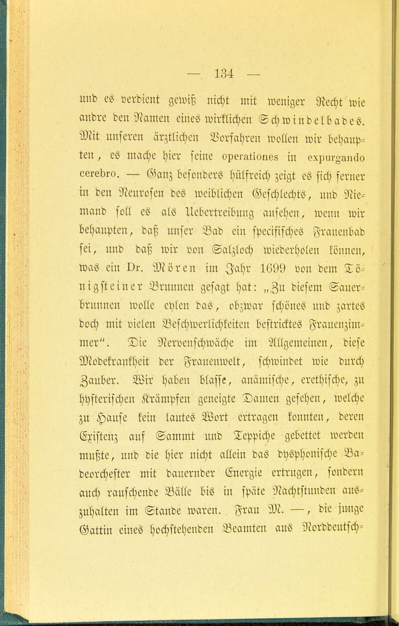 unb öerbient getoi^ nid;t mit tueniger 9?ec^t »ie anbre ben 9^ainen eine« luirlUd^en ©c^totubetBabeg. mit unferen är5t(td;en SSoxfaf^ren tüoücn tüir Utiaup- ten, eg mad;e I^ier feine operationes in expurgando cerebro. — ©anj BefonberS pifreid; jeigt eö fid; ferner in ben 5)tenrofen be§ toeiBUd^en ®efd?Ied;tö, nnb Diie^ manb foü e§ alö UeBertreiBnng anfetjen, tuenn toir Be^au|)ten, ba^ nnfer Sab ein f|)ecififd;eö granenBab fei, nnb bap \v>ix öon ©aljlod) ü)ieberf)o(en fönnen, tDa§ ein Dr. äJiören im 3a^r 1699 üon bem Sö^ nigfteiner S3rnnnen gefagt fjat: „^n biefem ©auer^ Brnnnen tooüe eitlen bag, oBjtoar fd^öne« nnb jarteö bod; mit üieten 33efd;toerlid;feiten Beftridteä i^ranenjim^ mer. ®ie 9^ert>enfc^ti)äci)e im 3(t(gemeinen, biefe Snobetranfl^eit ber t^ranentoelt, fd;n)inbet n)ie bnrd; 3anBer. SSir T^aBen Blaffe, anämifd;e, eretl^ifd^e, 3n ^^fterifd)en £räm))fen geneigte Damen gefeiten, h)etd;e ju |)anfe fein lanteS 2Bort ertragen fonnten, beren g^-iftenj anf @ammt nnb %^\)]iid)c geBettet werben mn^te, nnb bie I)ier nic^t allein ba§ bt;§))I)onifd;e beord^efter mit banernber Energie crtrngen, fonbern and; ranfd;enbe 23äüe Big in f)>äte ^Jiad;tftnnben ang= ptjalten im @tanbe »aren. ^^ran 9Jt\ —, bie jn-nge ©attin eineg ^oc^ftei^enben iBeamten anö 9ccrbbentfd;=