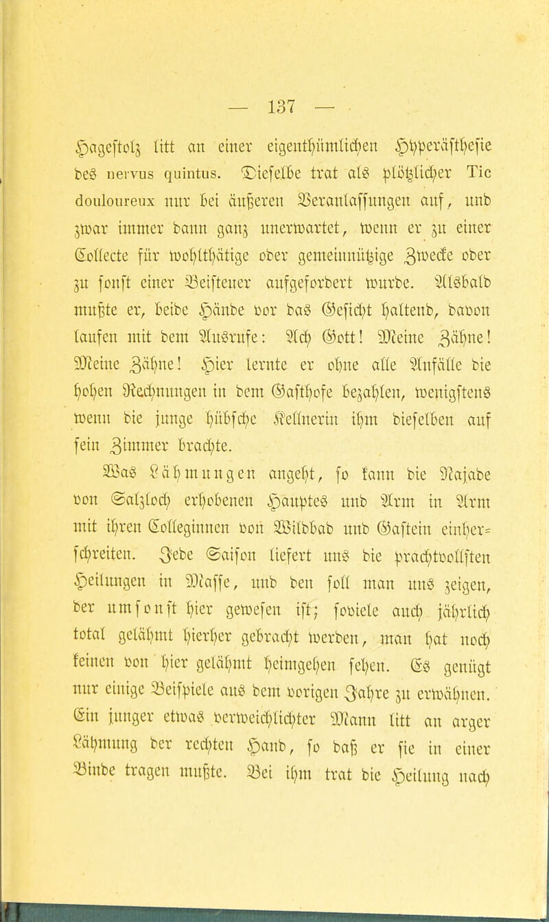 ipageftolj litt an einer etgentpmlidien ipt^^)eräpefie be§ nervus quintus. 'DiefcIBc trat aU :plö^Ud;er Tic douloureux nnv Bei änderen 23eranla[fnngen auf ,, unb jtüar immer bann ganj unertcartet, tüenn er ju einer Soüecte für iDDf)ttI)citige ober gemeinnü|ige ^tozdt ober fonft einer 23etftcner aufgeforbert tourbe. ^i(t§6alb mu^te er, beibe ipänbe Dor ba^ ®efid;t i^attenb, bai3on laufen mit bem ?tu§rufe: Sief) ®ott! äJJeine ^ä^ml 9Jieiue ä'^'i^i^'^! ^i^^* lernte er o^ne alle Einfälle bie ^ot)en 9?ec(;uimgeu in bem ©aftl^ofe Bejahten, tüenigfteuS tüenn bie junge l)ül)frf)c Ifellnerin it^m biefelBen auf fein 3iJwer brad;te. 2öag Säljmungeu angelet, fo fann bie 9?aj.abe üon ©aljlod; ertjobenen ipan))te§ unb %xm in Strm mit il?ren Solteginnen üou SBitbBab unb ©aftein einl)er= f(freiten, ^ebe ©aifon liefert un« bie ^>rad;tüollfteu Teilungen in 9}taffe, unb ben foll man un§ feigen, ber umfonft ^ier getoefen ift; fotoiele auc^ iä^rlic^ total geläl)mt ^ierljer geBrad;t iDerben, mau Ijat nod; feinen l^on l)ier gelähmt l)cimgel;en feigen. (Sg genügt nur einige 5öeif^tele au« bem t^origeu 3-a^re ju erU)äl)ueu. (Sin junger etioas i)criDeid;lid;ter g}ianu litt au arger Säl^mung ber red;ten ^anb, fo bafe er fie in einer 33inbe tragen mu^te. 33ei il)m trat bie Teilung nac^