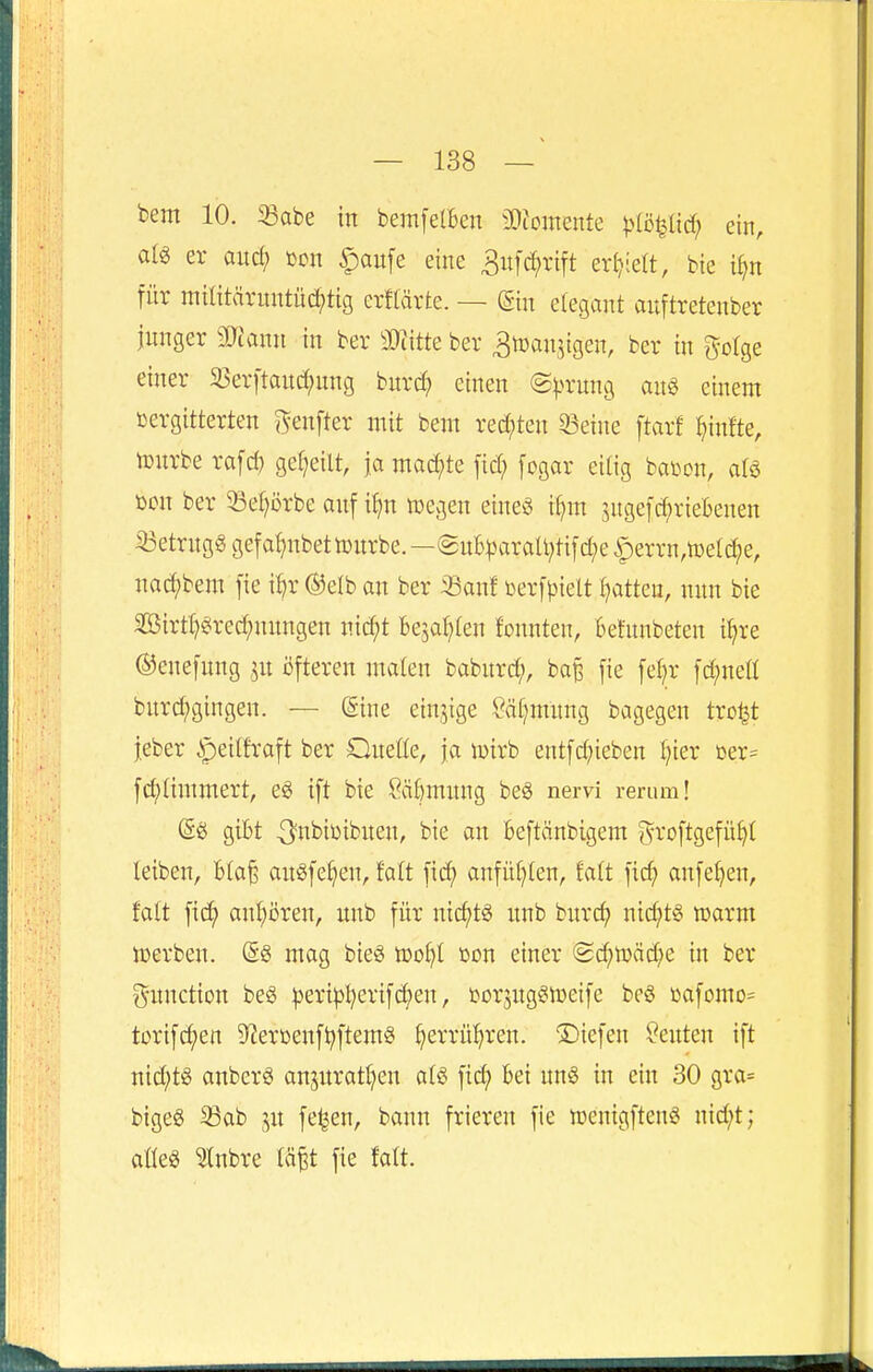 bem 10. 93abe in bemfetBen iDiomente piö^M) ein, alg er and) m\ |)aufe eine Bnf^rift erhielt, bie i^n für militäruntüc^tig erffärte. — (gin elegant auftretenber junger 3)tann in ber 3}iitte ber 3n)an5igen, ber in golge einer 23erftan^nng bnrc^ einen ©^)rung anö einem ßergitterten /^enfter mit bem redeten 33eine ftarf ^infte, tourberafd) geseilt, ja machte fid; fogar eilig baüon, aU üon ber 53ef)ijrbe auf i^n tt)egen eineg i^m 3nge[d;riebenen S3etrngg gefa^nbetnjnrbe.—(2nB^3araU;ti[d;e iperrn,n)e(d^e, nad()bem [ie ün* ®elb an ber Sanf terfpielt Ratten, nnn bie 2öirtl)§red;nnngen nid;t Bejahten fonnten, Befunbeten if)re ©enefung ,^n ijfteren malen babnrd;, ba§ fie feljr [d;net( burd;gingen. — (Sine einzige Säl)mnng bagegen tro^t ieber ipeilfraft ber Queöe, ja wixh entfd^ieben f^ier üer= fd;(immert, e6 tft bie Sä^mnng beö nervi rerum! (gö giBt ^nbibibnen, bie an Beftänbigem ^roftgefü^t leiben, Bia^ anSfe^en, fatt ficf) anfül}ien, Eatt fic^ anfe^en, falt fi(^ an^i5ren, nnb für nic^tg nnb bitrdj nid;t§ »arm »erben. @g mag bieö n)ol)I ßon einer (2d)n)äd;e in ber Function be^ ^eri^I^erifc^en, tior^ng^njeife beS öafomo= torifc^en D^eroenf^ftemS ^errü^)ren. liefen Kenten ift nid;tö anberö anjnratt^en atö fid; Bei nn§ in ein 30 gra= bigeg ^Bab jn fe^en, bann frieren fie »enigftenö nid;t; aüeö 5tnbre läp fie falt.