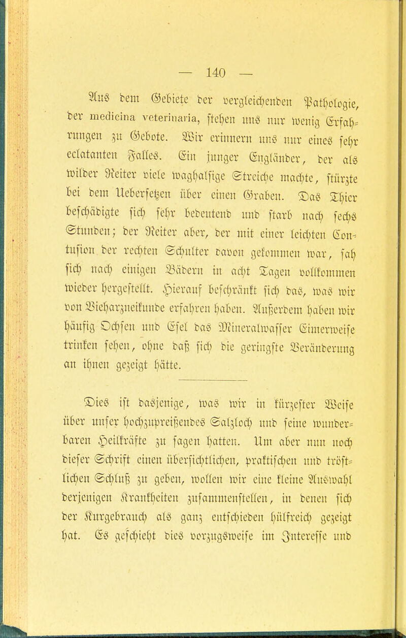 2(u§ bem (gebiete ber Dergleid^enben ^at^ologie, ber medicina veterinaria, [te^en uu§ nur lüenig (grfa^= ntngen ©ebote. Sir erinnern unö nur eine« fe^r eclatanten g-aae«. (giu junger (Sngiänber, ber a(« iüilber 9?eiter »iele luagf^alfige (gtrctcbe mad^te, ftürjte bei bem Ueberfe^en über einen ©raben. ®a§ 3:r;icr be[d;äbigte ficf) febr bebcntenb nnb ftarb nad; fed;g @tunben; ber 9Jciter aber, ber mit einer Ieid;ten (Eon- tufion ber rcd;ten ©cbnlter tami gefcmmen n^ar, [a^ fid) nad; einigen 23äbern in ad;t STagen i>ütifcmmen lieber I^ergefteUt. ipierauf be[d;ränft [id; baö, iwa^s iDir ^on a5iel)ar;,ncifnnbe erfal^ren ^^^ben. Sluf^erbem l;aben lüir häufig Ockfen unb (Sfel baö ä^tineraltuaffer (Simermeife trinfen fef^en, o^ne ba^ [id; bie gertngfte 95eränberung an i^nen gejeigt ^ätte. ®ie§ ift ba^jenige, tüir in fni^efter Seife über unfer t;0d;5nprei§enbeg ©aljlod; unb feine n>unber= baren ^eilfräfte 3U fagen t^atten. Um aber nun nod) biefer ®d)rift einen überfid;ttid)en, ^)raftifd;cu unb tröft= üc^^en @d;tu^ 5U geben, woüen tüir eine fletne 5tuetüa^( berjenigen ilranfbeiten ^nfammenftcßen, in beuen fid; ber Äurgebraud} al§ gar, cntfdneben f)nlfreid; gezeigt i)at. (gg gefd;iel;t bieg Dor^uggiücife im ^'»tereffe unb