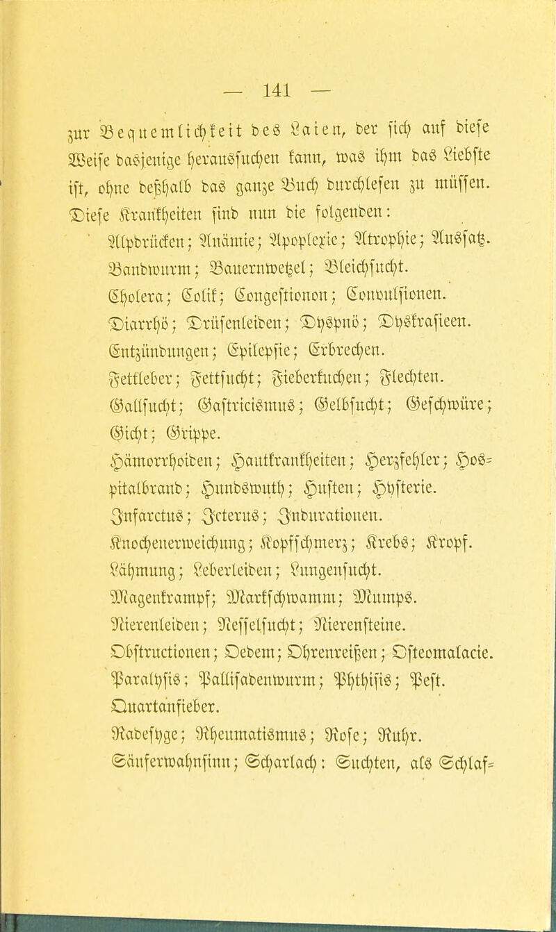 jur '33eqitemtic^fett beö ßaien, ber ftd; auf biefe Seife baöjeuige l)evau§fud;en fann, t^m baS CieBfte ift, D^ne bep^all) baö flanje md) bitrd;(efeu 51t niüffen. T)iefe Ivanf^eiten finb nun bte folg;enben: ■ 9((pbrüdeu; ^luäinie; ^Ipo^^teyie; 5ttvcpl)ie; 9tu«fa^. 5öanbiDurm; Sauerntüe^el; 33(eid;fitd;t. (5§o(era; ßoUf; (Ecngefttonon; (s:cuüulfionen. ®iarrf)ö; Srüfcnleiben; ®t;g).nu>; ©t^^frafieen. (Entjünbungen; (S^)üe^)fie; (5r'6red;en. gett(e6er; g-ettfu(^t; giekrhid^eu; glec^ten. ®allfud}t; ©aftrtctaiS; ®e(bfud;t; ®efd?tDÜre; ^ämorr^oiben; §aut!vanf()etten; ^erjfeljler; ^o§= pitatBranb; punbgiDUt^; Ruften; ^t)fterte. 3^nfarctu^; ^'rteruö; ^'«burattouen. tno^euertüei(^ung; ^'o^ffd)merj; ^x^U•, !^xop\. ?ät)mun9; Merleiben; i^ungenfuc^t. 9Jiagenfram^f; 'iO'iarffci)tDamm; 9J?um^3§. S^terenteibeu; 5yte]felfitd;t; 3^ierenfteine. Dbftructionen; Debem; Dl)renreif5en; Cftecmatacie. ~^araU;fig; ^aüifabeuiüiu-m; W?ti?ifi«; ?e[t. QuartaufieBer. 9iabeft;ge; 9il)eumatigmu«; 9xofe; 9?u^r. (Säufertoai)nfinn; @d;arlad;: Sudeten, at§ (2c^(af=