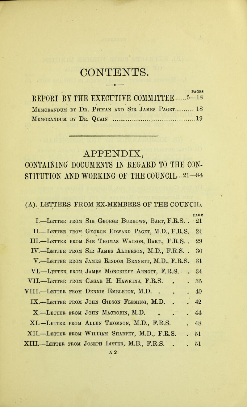 CONTENTS. PAGES EEPORT BY THE EXECUTIYE COMMITTEE 5-i« Memorandum by Dr. Pitman and Sir James Paget 18 Memorandum by Dr. Quain 19 APPENDIX, containing documents in REGARD TO THE CON- STITUTION AND WORKING OF THE COUNCIL •-21-84 (A). LETTERS FROM EX-MEMBERS OF THE COUNCIL. PAGE I,—Letter from Sir George Burrows, Bart, F.R.S. . 21 II.—Letter from George Edward Paget, M.D., F.R.S. 24 III. —Letter from Sir Thomas Watson, Bart., F.R.S- . 29 IV. —Letter from Sir James Alderson, M.D., F.R.S. . 30 V.—Letter from James Risdon Bennett, M.D., F.R.S. 31 VI.—Letter from James Moncrieff Arnott, F.R.S. . 34 VII.—Letter from Cj:sar H. Hawkins, F.R.S. , . 35 VIII.—Letter from Dennis Embleton, M.D. . . .40 IX.—Letter from John Gibson Fleming, M.D. . . 42 X.—Letter from John Macrobin, M.D. . . .44 XI.—Letter from Allen Thomson, M.D., F.R.S. . 48 XII.—Letter from William Sharpey, M.D., F.R.S. . 51 XIII.—Letter from Joseph Lister, M.B., F.R.S. . . 51 A2