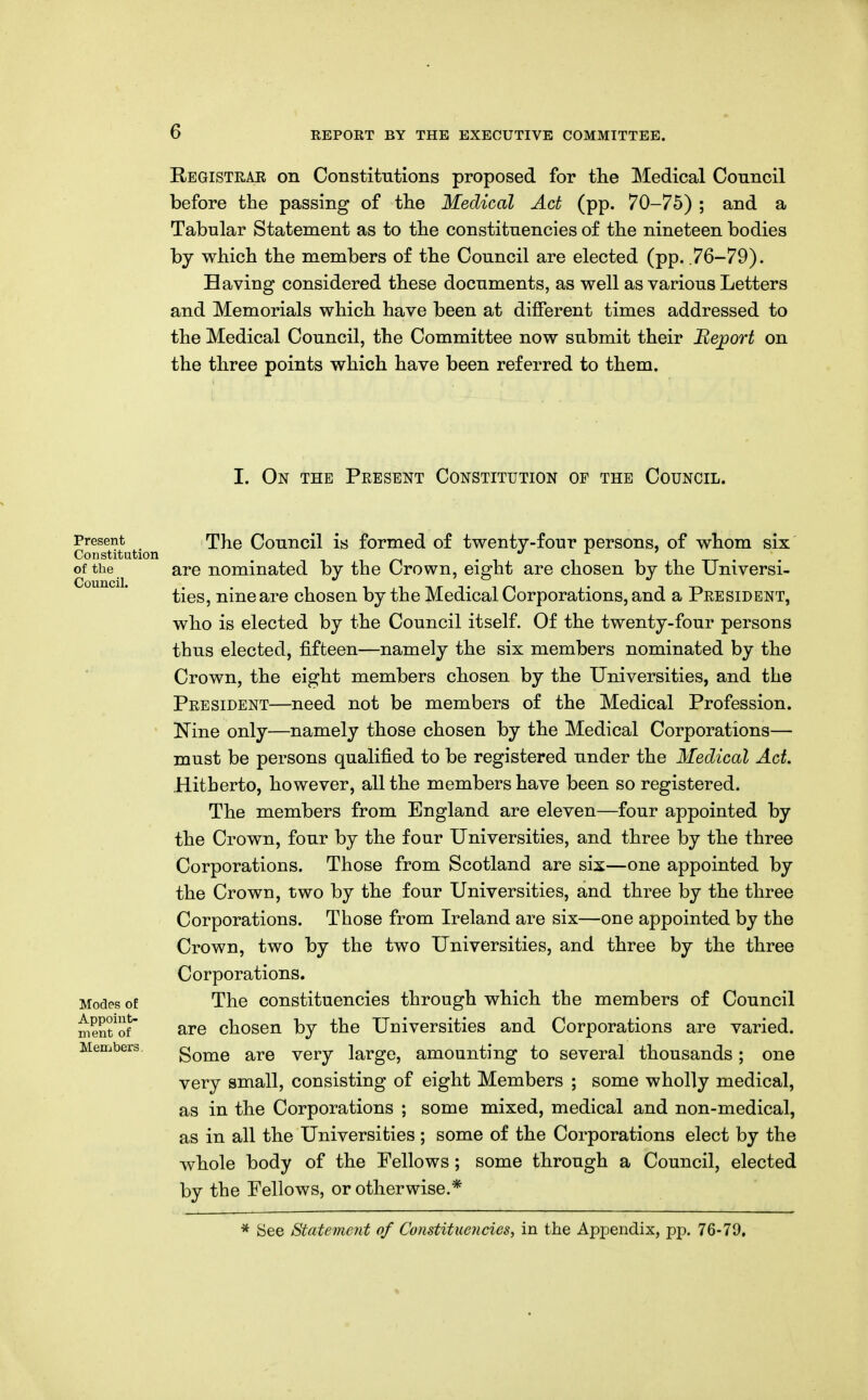 E/EGISTRAE on Constitutions proposed for the Medical Council before the passing of the Medical Act (pp. 70-75) ; and a Tabular Statement as to the constituencies of the nineteen bodies by which the members of the Council are elected (pp. .76-79). Having considered these documents, as well as various Letters and Memorials which have been at different times addressed to the Medical Council, the Committee now submit their Report on the three points which have been referred to them. I. On the Peesent Constitution of the Council. Present Constitution of the Council. Modes oE Appoint- ment of Members. The Council is formed of twenty-four persons, of whom six are nominated by the Crown, eight are chosen by the Universi- ties, nine are chosen by the Medical Corporations, and a Peesident, who is elected by the Council itself. Of the twenty-four persons thus elected, fifteen—namely the six members nominated by the Crown, the eight members chosen by the Universities, and the Peesident—need not be members of the Medical Profession. Nine only—namely those chosen by the Medical Corporations— must be persons qualified to be registered under the Medical Act. Hitberto, however, all the members have been so registered. The members from England are eleven—four appointed by the Crown, four by the four Universities, and three by the three Corporations. Those from Scotland are sis—one appointed by the Crown, two by the four Universities, and three by the three Corporations. Those from Ireland are six—one appointed by the Crown, two by the two Universities, and three by the three Corporations. The constituencies through which the members of Council are chosen by the Universities and Corporations are varied. Some are very large, amounting to several thousands; one very small, consisting of eight Members ; some wholly medical, as in the Corporations ; some mixed, medical and non-medical, as in all the Universities ; some of the Corporations elect by the whole body of the Fellows; some through a Council, elected by the Fellows, or otherwise.* See Statement of Constituencies^ in the Appendix, pp. 76-79.