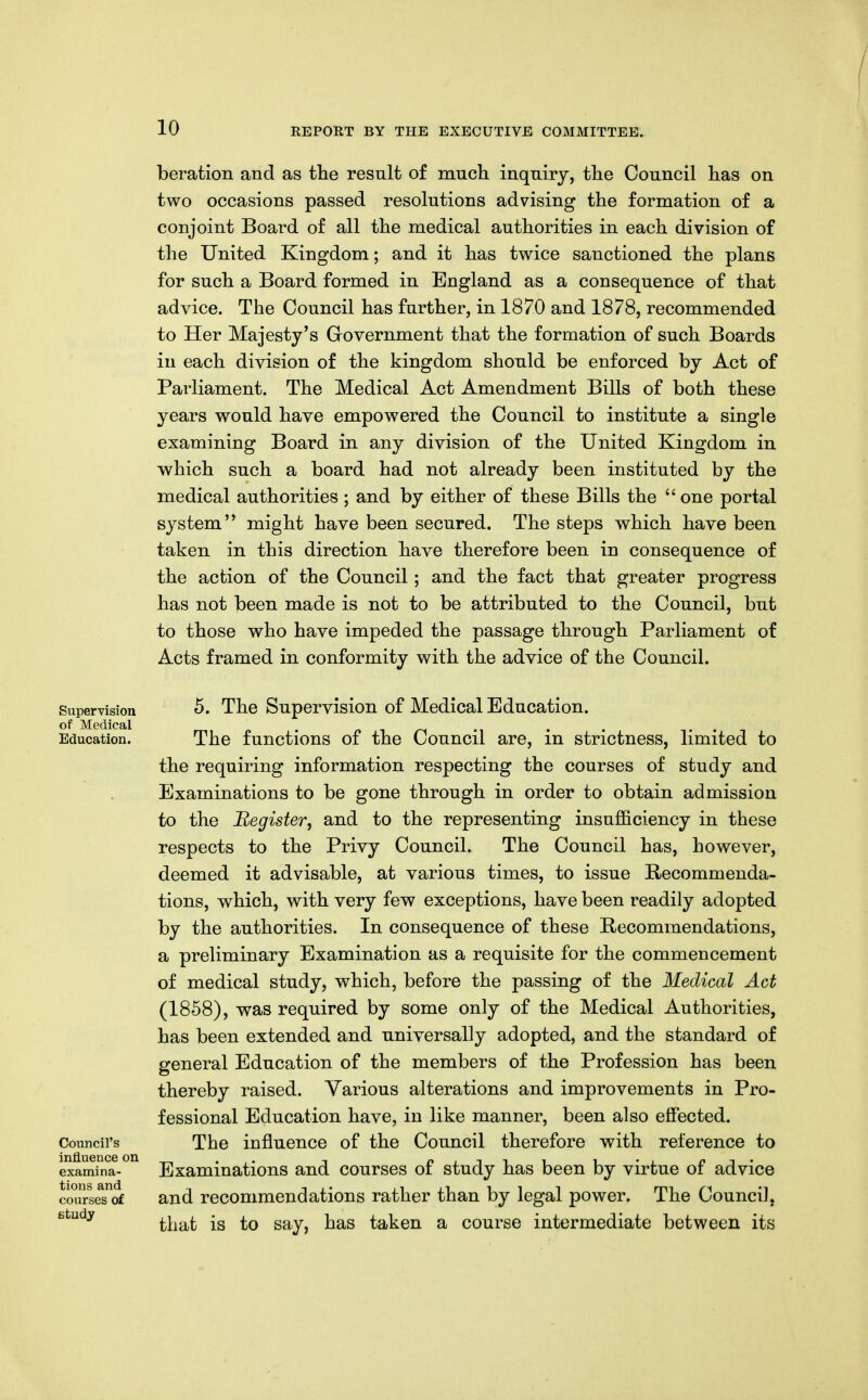 beration and as the result of much inquiry, the Council has on two occasions passed resolutions advising the formation of a conjoint Board of all the medical authorities in each division of the United Kingdom; and it has twice sanctioned the plans for such a Board formed in England as a consequence of that advice. The Council has further, in 1870 and 1878, recommended to Her Majesty's Government that the formation of such Boards in each division of the kingdom should be enforced by Act of Parliament. The Medical Act Amendment Bills of both these years would have empowered the Council to institute a single examining Board in any division of the United Kingdom in which such a board had not already been instituted by the medical authorities ; and by either of these Bills the one portal system might have been secured. The steps which have been taken in this direction have therefore been in consequence of the action of the Council; and the fact that greater progress has not been made is not to be attributed to the Council, but to those who have impeded the passage through Parliament of Acts framed in conformity with the advice of the Council. Supervision of Medical Education. Council's influence on examina- tions and courses of Ktudy 5. The Supervision of Medical Education. The functions of the Council are, in strictness, limited to the requiring information respecting the courses of study and Examinations to be gone through in order to obtain admission to the Begister, and to the representing insufficiency in these respects to the Privy Council. The Council has, however, deemed it advisable, at various times, to issue Recommenda- tions, which, with very few exceptions, have been readily adopted by the authorities. In consequence of these Recommendations, a preliminary Examination as a requisite for the commencement of medical study, which, before the passing of the Medical Act (1858), was required by some only of the Medical Authorities, has been extended and universally adopted, and the standard of general Education of the members of the Profession has been thereby raised. Various alterations and improvements in Pro- fessional Education have, in like manner, been also effected. The influence of the Council therefore with reference to Examinations and courses of study has been by virtue of advice and recommendations rather than by legal power. The Council, that is to say, has taken a course intermediate between its