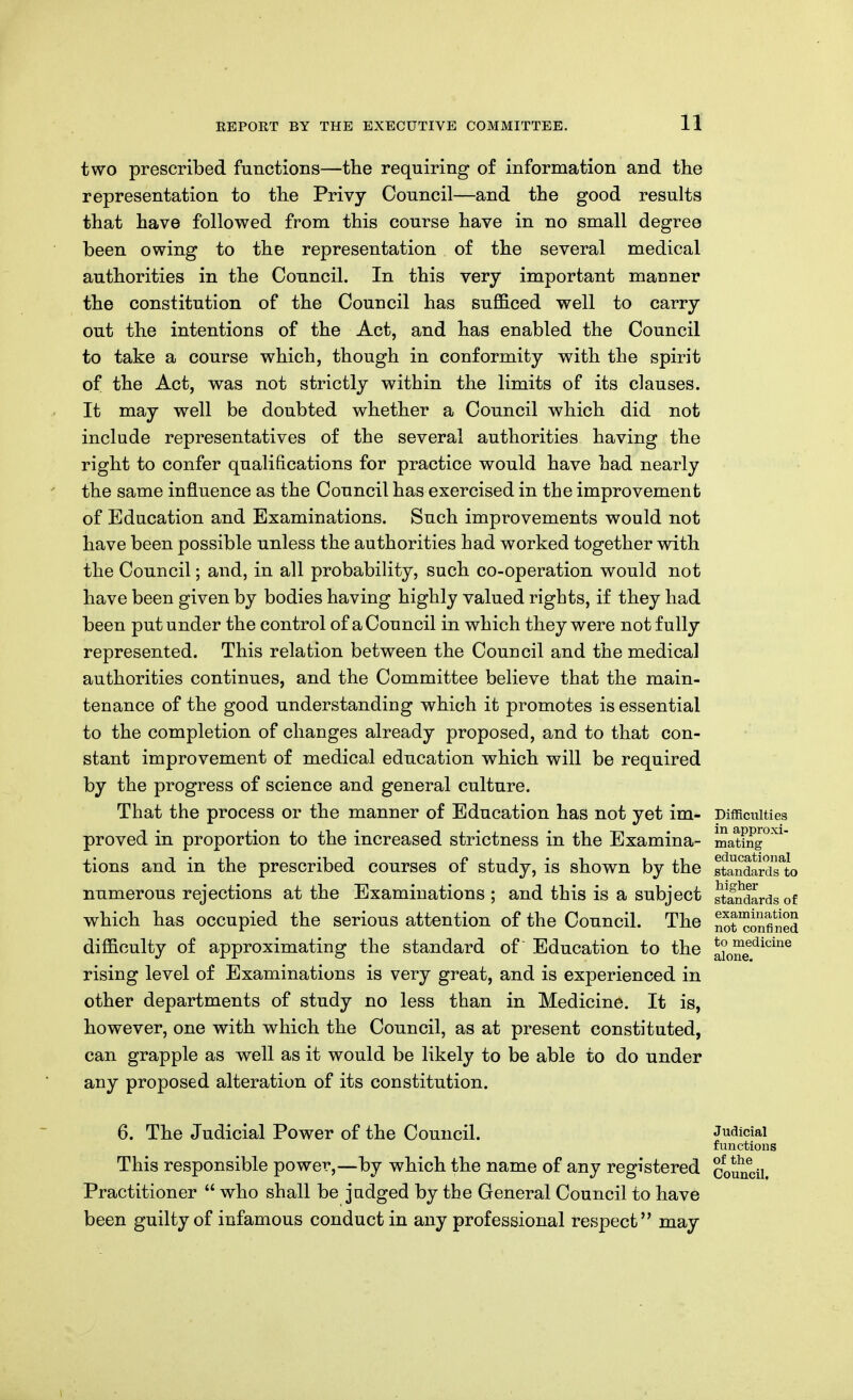 two prescribed functions—the requiring of information and the representation to the Privy Council—and the good results that have followed from this course have in no small degree been owing to the representation of the several medical authorities in the Council. In this very important manner the constitution of the Council has sufi&ced well to carry out the intentions of the Act, and has enabled the Council to take a course which, though in conformity with the spirit of the Act, was not strictly within the limits of its clauses. It may well be doubted whether a Council which did not include representatives of the several authorities having the right to confer qualifications for practice would have had nearly the same influence as the Council has exercised in the improvement of Education and Examinations. Such improvements would not have been possible unless the authorities had worked together vdth the Council; and, in all probability, such co-operation would not have been given by bodies having highly valued rights, if they had been put under the control of a Council in which they were not fully represented. This relation between the Council and the medical authorities continues, and the Committee believe that the main- tenance of the good understanding which it promotes is essential to the completion of changes already proposed, and to that con- stant improvement of medical education which will be required by the progress of science and general culture. That the process or the manner of Education has not yet im- Difficulties proved in proportion to the increased strictness in the Examina- mat?n™'^^' tions and in the prescribed courses of study, is shown by the standardTto numerous rejections at the Examinations ; and this is a subject ?tanda which has occupied the serious attention of the Council. The difficulty of approximating the standard of Education to the rising level of Examinations is very great, and is experienced in other departments of study no less than in Medicine. It is, however, one with which the Council, as at present constituted, can grapple as well as it would be likely to be able to do under any proposed alteration of its constitution. 6. The Judicial Power of the Council. Judicial functious This responsible power,—by which the name of any registered council Practitioner  who shall be judged by the General Council to have been guilty of infamous conduct in any professional respect may standards of examination not confined to medicine alone.