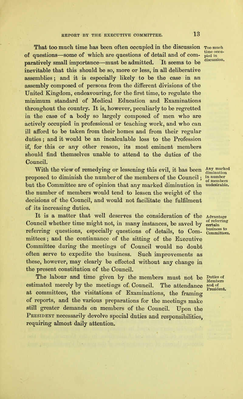 18 That too much time has been often occnpied in the discussion too much of questions—some of which are questions of detail and of com- pied in paratively small importance—must be admitted. It seems to be inevitable that this should be so, more or less, in all deliberative assemblies; and it is especially likely to be the case in an assembly composed of persons from the different divisions of the United Kingdom, endeavouring, for the first time, to regulate the minimum standard of Medical Education and Examinations throughout the country. It is, however, peculiarly to be regretted in the case of a body so largely composed of men who are actively occupied in professional or teaching work, and who can ill afford to be taken from their homes and from their regular duties; and it would be an incalculable loss to the Profession if, for this or any other reason, its most eminent members should find themselves unable to attend to the duties of the Council. With the view of remedying or lessening this evil, it has been ^^iiJ^^iJ^*^ proposed to diminish the number of the members of the Council: number ^ ^ ^ ^ ^ ^ ' 01 members but the Committee are of opinion that any marked diminution in undesirable, the number of members would tend to lessen the weight of the decisions of the Council, and would not facilitate the fulfilment of its increasing duties. It is a matter that well deserves the consideration of the Advantage Council whether time might not, in many instances, be saved by Sitain^ referring questions, especially questions of details, to Com- committees, mittees; and the continuance of the sitting of the Executive Committee daring the meetings of Council would no doubt often serve to expedite the business. Such improvements as these, however, may clearly be effected without any change in the present constitution of the Council. The labour and time given by the members must not be i>utiesof Members estimated merely by the meeti ngs of Council. The attendance at committees, the visitations of Examinations, the framing of reports, and the various preparations for the meetings make still greater demands on members of the Council. Upon the Peesident necessarily devolve special duties and responsibilities, requiring almost daily attention. President.