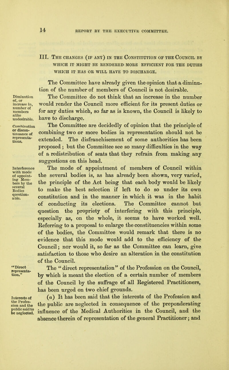 III. The changes (if ant) in the Constitution of the Council by WHICH IT MIGHT BE RENDERED MORE EFFICIENT FOR THE DUTIES WHICH IT HAS OR WILL HAVE TO DISCHARGE. Dimimition of, or increase in, number of members alike undesirable. CoTTibiration or discon- tinuance of representa- tions. Interference with mode of appoint- ing Mem- bers by the several Bodies question- able. Direct representa- tion. Interests of the Profes- sion and the public said to be neglected. The Committee have already given the opinion that a diminu- tion of the number of members of Council is not desirable. The Committee do not think that an increase in the number would render the Council more efficient for its present duties or for any duties which, so far as is known, the Council is likely to have to discharge. The Committee are decidedly of opinion that the principle of combining two or more bodies in representation should not be extended. The disfranchisement of some authorities has been ])roposed ; but the Committee see so many difficulties in the way of a redistribution of seats that they refrain from making any suggestions on this head. The mode of appointment of members of Council within the several bodies is, as has already been shown, very varied, the principle of the Act being that each body would be likely to make the best selection if left to do so under its own constitution and in the manner in which it was in the habit of conducting its elections. The Committee cannot but question the propriety of interfering with this principle, especially as, on the whole, it seems to have worked well. Referring to a proposal to enlarge the constituencies within some of the bodies, the Committee would remark that there is no evidence that this mode would add to the efficiency of the Council; nor would it, so far as the Committee can learn, give satisfaction to those who desire an alteration in the constitution of the Council. The direct representation of the Profession on the Council, by which is meant the election of a certain number of members of the Council by the suffrage of all Registered Practitioners, has been urged on two chief grounds. (a) It has been said that the interests of the Profession and the public are neglected in consequence of the preponderating influence of the Medical Authorities in the Council, and the absence therein of representation of the general Practitioner; and