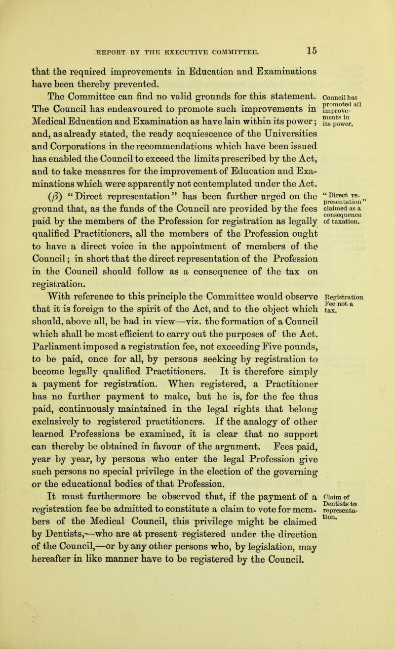 tliat the required improvements in Education and Examinations have been thereby prevented. The Committee can find no valid grounds for this statement, council has The Council has endeavoured to promote such improvements m improve- Medical Education and Examination as have lain within its power; its power, and, as already stated, the ready acquiescence of the Universities and Corporations in the recommendations which have been issued has enabled the Council to exceed the limits prescribed by the Act, and to take measures for the improvement of Education and Exa- minations which were apparently not contemplated under the Act. (ft) Direct representation has been further ur^-ed on the Direct re- ^' ^ ^ _ presentation ejround that, as the funds of the Council are provided by the fees claimed as a , consequence paid by the members of the Profession for registration as legally of taxation, qualified Practitioners, all the members of the Profession ought to have a direct voice in the appointment of members of the Council; in short that the direct representation of the Profession in the Council should follow as a consequence of the tax on registration. With reference to this principle the Committee would observe Registration that it is foreign to the spirit of the Act, and to the object which tax.^° * should, above all, be had in view—viz. the formation of a Council which shall be most ef&cient to carry out the purposes of the Act. Parliament imposed a registration fee, not exceeding Five pounds, to be paid, once for all, by persons seeking by registration to become legally qualified Practitioners. It is therefore simply'- a payment for registration. When registered, a Practitioner has no further payment to make, but he is, for the fee thus paid, continuously maintained in the legal rights that belong exclusively to registered practitioners. If the analogy of other learned Professions be examined, it is clear that no support can thereby be obtained in favour of the argument. Fees paid, year by year, by persons who enter the legal Profession give such persons no special privilege in the election of the governing or the educational bodies of that Profession. ^ It must furthermore be observed that, if the payment of a ciaim of registration fee be admitted to constitute a claim to vote for mem- representa- bers of the Medical Council, this privilege might be claimed by Dentists,-—who are at present registered under the direction of the Council,—or by any other persons who, by legislation, may hereafter in like manner have to be registered by the Council. tion.