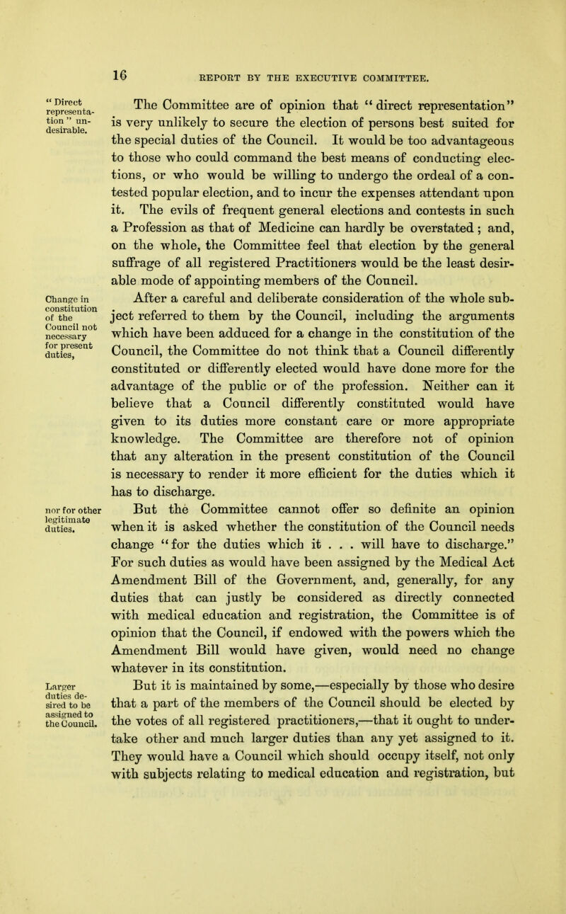  Direct representa- tion  un- desirable. Change in constitution of the Council not necessary for present duties. nor for other legitimate duties. Larger duties de- sired to be assigned to the Council. The Committee are of opinion that direct representation is very unlikely to secure the election of persons best suited for the special duties of the Council. It would be too advantageous to those who could command the best means of conducting elec- tions, or who would be willing to undergo the ordeal of a con. tested popular election, and to incur the expenses attendant upon it. The evils of frequent general elections and contests in such a Profession as that of Medicine can hardly be overstated ; and, on the whole, the Committee feel that election by the general suffrage of all registered Practitioners would be the least desir- able mode of appointing members of the Council. After a careful and deliberate consideration of the whole sub- ject referred to them by the Council, including the arguments which have been adduced for a change in the constitution of the Council, the Committee do not think that a Council differently constituted or differently elected would have done more for the advantage of the public or of the profession. Neither can it believe that a Council differently constituted would have given to its duties more constant care or more appropriate knowledge. The Committee are therefore not of opinion that any alteration in the present constitution of the Council is necessary to render it more efficient for the duties which it has to discharge. But the Committee cannot offer so definite an opinion when it is asked whether the constitution of the Council needs change for the duties which it . . . will have to discharge. For such duties as would have been assigned by the Medical Act Amendment Bill of the Government, and, generally, for any duties that can justly be considered as directly connected with medical education and registration, the Committee is of opinion that the Council, if endowed with the powers which the Amendment Bill would have given, would need no change whatever in its constitution. But it is maintained by some,—especially by those who desire that a part of the members of the Council should be elected by the votes of all registered practitioners,—that it ought to under- take other and much larger duties than any yet assigned to it. They would have a Council which should occupy itself, not only with subjects relating to medical education and registration, but