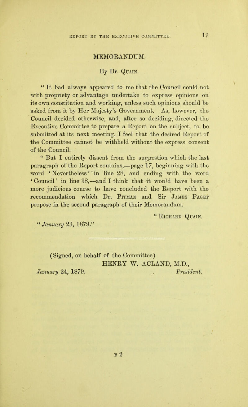 MEMORANDUM. By Dr. Quain.  Tt tad always appeared to me that the Council could not with propriety or advantage undertake to express opinions on its own constitution and working, unless such opinions should be asked from it by Her Majesty's Grovernment. As, however, the Council decided otherwise, and, after so deciding, directed the Executive Committee to prepare a E-eport on the subject, to be submitted at its next meeting, I feel that the desired Report of the Committee cannot be withheld without the express consent of the Council.  But I entirely dissent from the suggestion which the last paragraph of the Report contains,—page 17, beginning with the word ' Nevertheless' ' in line 28, and ending with the word * Council' in line 38,—and I think that it would have been a more judicious course to have concluded the Report with the recommendation which Dr. Pitman and Sir James Paget propose in the second paragraph of their Memorandum.  RiCHAED Quain.  January 23, 1879. (Signed, on behalf of the Committee) HENRY W. ACLAND, M.D., January 24, 1879. . President. B 2