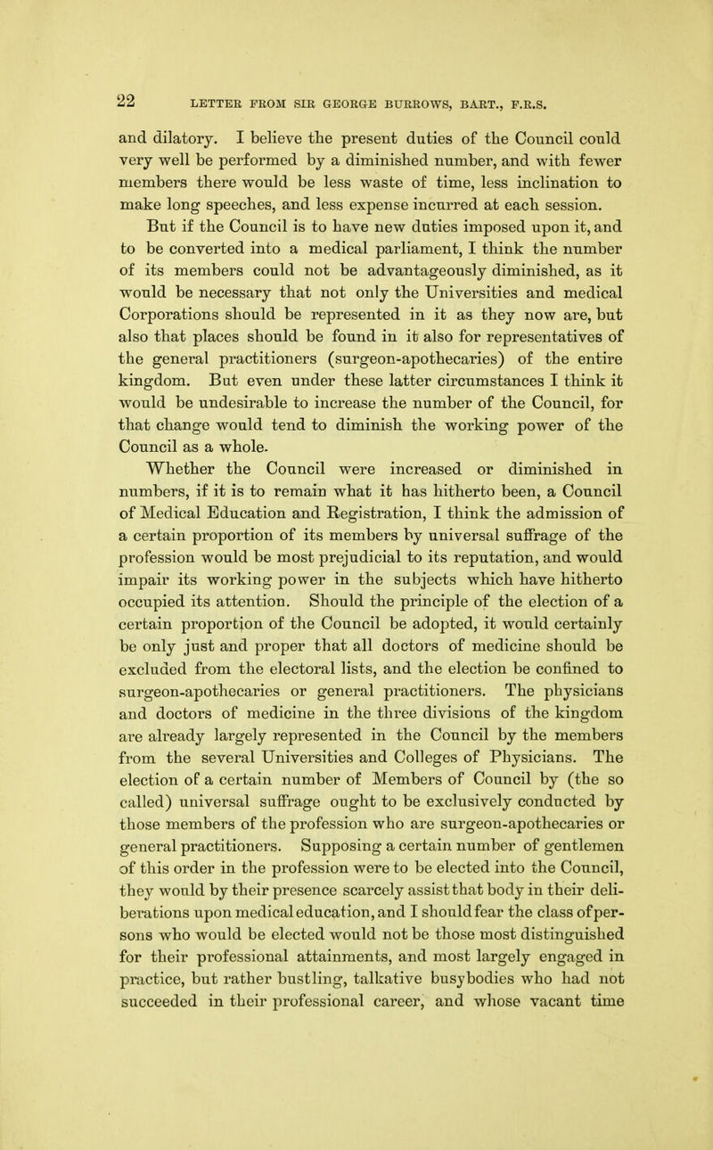 and dilatory. I believe the present duties of the Council could very well be performed by a diminished number, and with fewer members there would be less waste of time, less inclination to make long speeches, and less expense incurred at each session. But if the Council is to have new duties imposed upon it, and to be converted into a medical parliament, I think the number of its members could not be advantageously diminished, as it would be necessary that not only the Universities and medical Corporations should be represented in it as they now are, but also that places should be found in it also for representatives of the general practitioners (surgeon-apothecaries) of the entire kingdom. But even under these latter circumstances I think it would be undesirable to increase the number of the Council, for that change would tend to diminish the working power of the Council as a whole. Whether the Council were increased or diminished in numbers, if it is to remain what it has hitherto been, a Council of Medical Education and Registration, I think the admission of a certain proportion of its members by universal suffrage of the profession would be most prejudicial to its reputation, and would impair its working power in the subjects which have hitherto occupied its attention. Should the principle of the election of a certain proportion of the Council be adopted, it would certainly be only just and proper that all doctors of medicine should be excluded from the electoral lists, and the election be confined to surgeon-apothecaries or general practitioners. The physicians and doctors of medicine in the three divisions of the kingdom are already largely represented in the Council by the members from the several Universities and Colleges of Physicians. The election of a certain number of Members of Council by (the so called) universal suffrage ought to be exclusively conducted by those members of the profession who are surgeon-apothecaries or general practitioners. Supposing a certain number of gentlemen of this order in the profession were to be elected into the Council, they would by their presence scarcely assist that body in their deli- berations upon medical education, and I should fear the class of per- sons who would be elected would not be those most distinguished for their professional attainments, and most largely engaged in practice, but rather bustling, talkative busy bodies who had not succeeded in their professional career, and whose vacant time