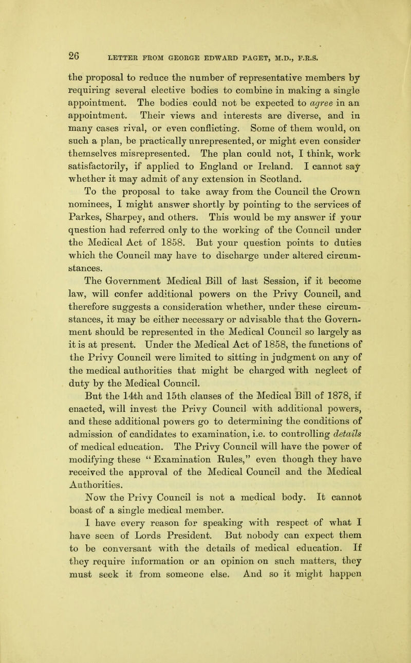 the proposal to reduce the number of representative members by requiring several elective bodies to combine in making a single appointment. The bodies could not be expected to agree in an appointment. Their views and interests are diverse, and in many cases rival, or even conflicting. Some of them would, on such a plan, be practically unrepresented, or might even consider themselves misrepresented. The plan could not, I think, work satisfactorily, if applied to England or Ireland. I cannot say whether it may admit of any extension in Scotland. To the proposal to take away from the Council the Crown nominees, I might answer shortly by pointing to the services of Parkes, Sharpey, and others. This would be my answer if your question had referred only to the working of the Council under the Medical Act of 1858. But your question points to duties which the Council may have to discharge under altered circum- fcitances. The Government Medical Bill of last Session, if it become law, will confer additional powers on the Privy Council, and therefore suggests a consideration whether, under these circum- stances, it may be either necessary or advisable that the Govern- ment should be represented in the Medical Council so largely as it is at present. Under the Medical Act of 1858, the functions of the Privy Council were limited to sitting in judgment on any of the medical authorities that might be charged with neglect of duty by the Medical Council. But the 14th and 15th clauses of the Medical Bill of 1878, if enacted, will invest the Privy Council with additional powers, and these additional powers go to determining the conditions of admission of candidates to examination, i.e. to controlling details of medical education. The Privy Council will have the power of modifjdng these  Examination Rules, even though they have received the approval of the Medical Council and the Medical Authorities. ]Now the Privy Council is not a medical body. It cannot boast of a single medical member. I have every reason for speaking with respect of what I have seen of Lords President. But nobody can expect them to be conversant with the details of medical education. If they require information or an opinion on such matters, they must seek it from someone else. And so it might happen