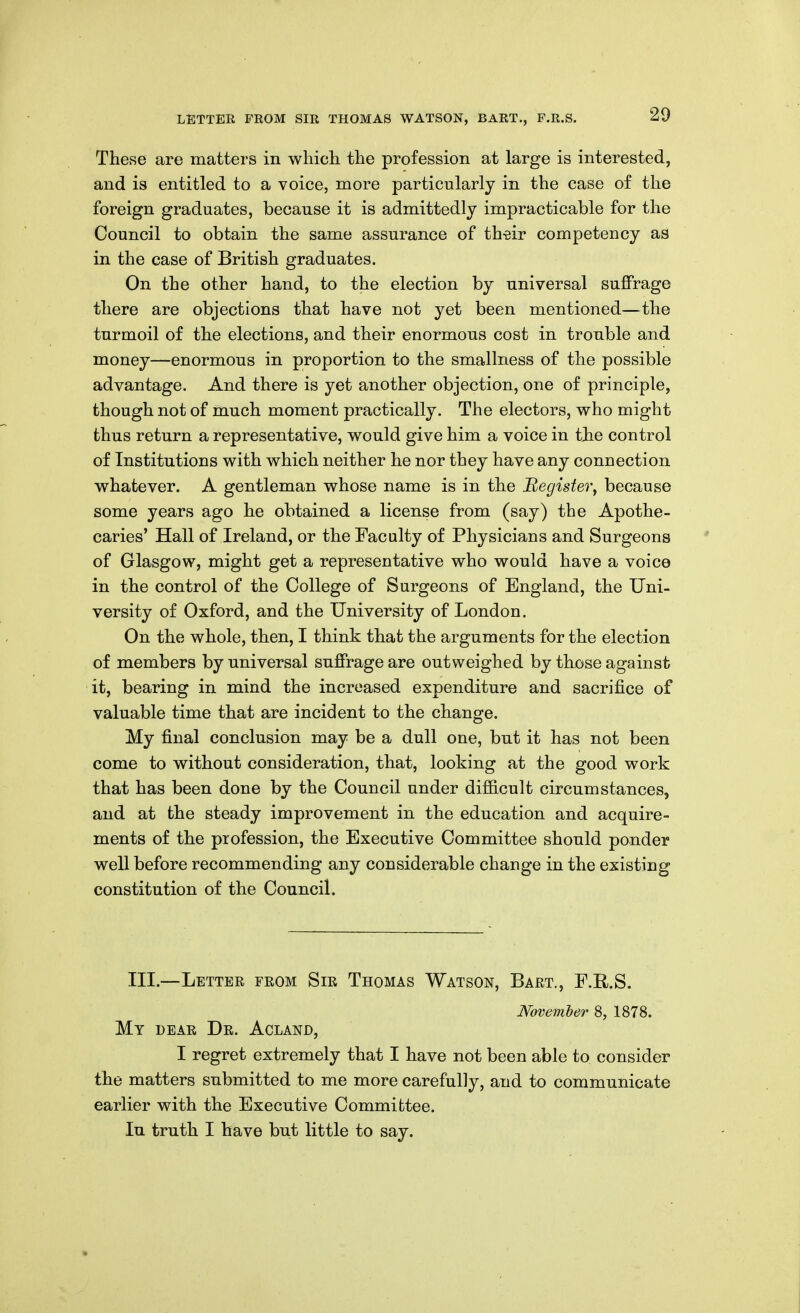 These are matters in wliicli the profession at large is interested, and is entitled to a voice, more particularly in the case of the foreign graduates, because it is admittedly impracticable for the Council to obtain the same assurance of th-eir competency as in the case of British graduates. On the other hand, to the election by universal suffrage there are objections that have not yet been mentioned—the turmoil of the elections, and their enormous cost in trouble and money—enormous in proportion to the smallness of the possible advantage. And there is yet another objection, one of principle, though not of much moment practically. The electors, vrho might thus return a representative, would give him a voice in tjie control of Institutions with which neither he nor they have any connection whatever. A gentleman whose name is in the Register^ because some years ago he obtained a license from (say) the Apothe- caries' Hall of Ireland, or the Faculty of Physicians and Surgeons of Glasgow, might get a representative who would have a voice in the control of the College of Surgeons of England, the Uni- versity of Oxford, and the University of London. On the whole, then, I think that the arguments for the election of members by universal suffrage are outweighed by those against it, bearing in mind the increased expenditure and sacrifice of valuable time that are incident to the change. My final conclusion may be a dull one, but it has not been come to without consideration, that, looking at the good work that has been done by the Council under difficult circumstances, and at the steady improvement in the education and acquire- ments of the profession, the Executive Committee should ponder well before recommending any considerable change in the existing constitution of the Council. III.—Letter from Sir Thomas Watson, Bart., F.R.S. November 8, 1878. My dear Dr. Acland, I regret extremely that I have not been able to consider the matters submitted to me more carefully, and to communicate earlier with the Executive Committee. In truth I have but little to say.