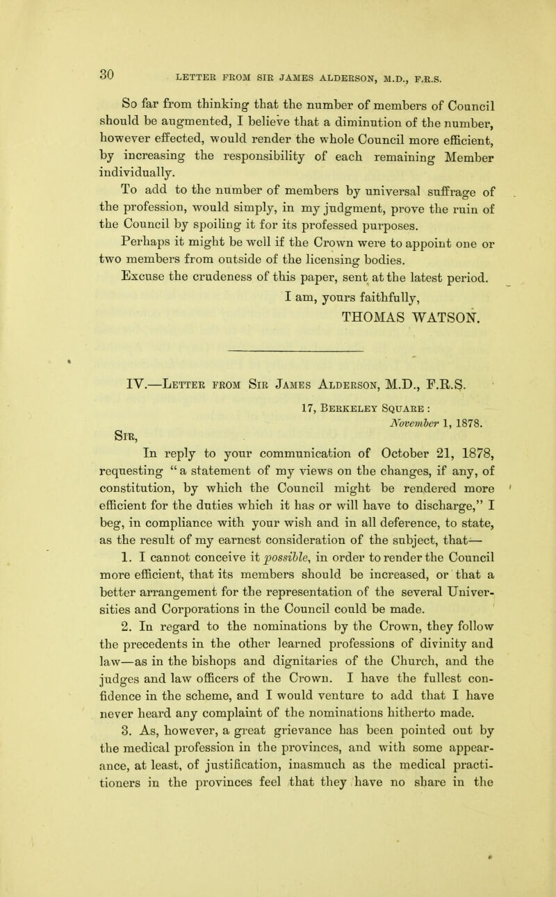 So far from thinking- that the number of members of Council should be augmented, I believe that a diminution of the number, however effected, would render the whole Council more efficient, by increasing the responsibility of each remaining Member individually. To add to the number of members by universal suffrage of the profession, would simply, in my judgment, prove the ruin of the Council by spoiling it for its professed purposes. Perhaps it might be well if the Crown were to appoint one or two members from outside of the licensing bodies. Excuse the crudeness of this paper, sent at the latest period. I am, yours faithfully, THOMAS WATSON. IV.—Lettee from Sir James Alderson, M.D., F.E,.^. 17, Berkeley Square : November 1, 1878. Sir, In reply to your communication of October 21, 1878, requesting  a statement of my views on the changes, if any, of constitution, by which the Council might be rendered more ' efl&cient for the duties which it has or will have to discharge, I beg, in compliance with your wish and in all deference, to state, as the result of my earnest consideration of the subject, that-— 1. I cannot conceive it possible, in order to render the Council more efficient, that its members should be increased, or' that a better arrangement for the representation of the several Univer- sities and Corporations in the Council could be made. 2. In regard to the nominations by the Crown, they follow the precedents in the other learned professions of divinity and law—as in the bishops and dignitaries of the Church, and the judges and law officers of the Crown. I have the fullest con- fidence in the scheme, and I would venture to add that I have never heard any complaint of the nominations hitherto made. 3. As, however, a great grievance has been pointed out by the medical profession in the provinces, and with some appear- ance, at least, of justification, inasmuch as the medical practi- tioners in the provinces feel that they have no share in the