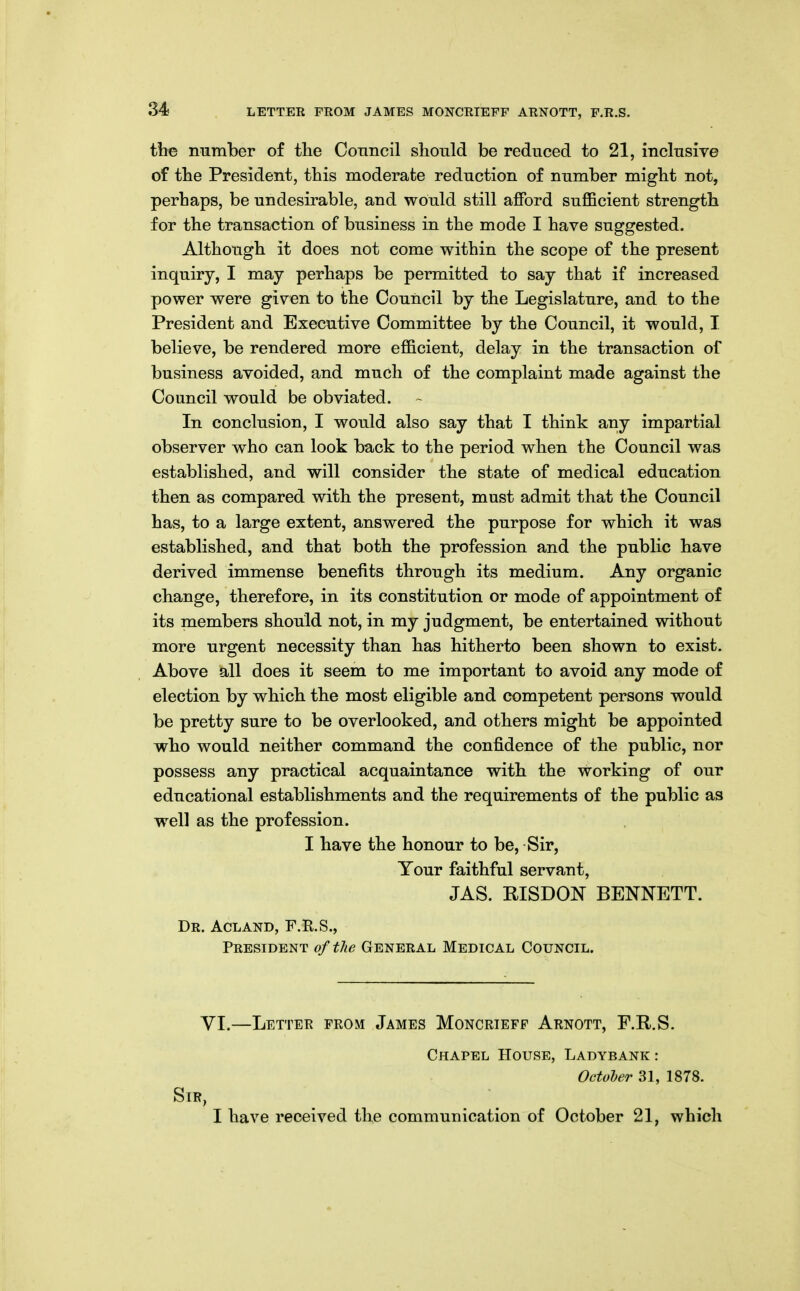 LETTER FROM JAMES MONCRIEFF ARNOTT, F.R.S. the number of the Conncil should be reduced to 21, inclusive of the President, this moderate reduction of number might not, perhaps, be undesirable, and would still afford suflBcient strength for the transaction of business in the mode I have suggested. Although it does not come within the scope of the present inquiry, I may perhaps be permitted to say that if increased power were given to the Council by the Legislature, and to the President and Executive Committee by the Council, it would, I believe, be rendered more efficient, delay in the transaction of business avoided, and much of the complaint made against the Council would be obviated. In conclusion, I would also say that I think any impartial observer who can look back to the period when the Council was established, and will consider the state of medical education then as compared with the present, must admit that the Council has, to a large extent, answered the purpose for which it was established, and that both the profession and the public have derived immense benefits through its medium. Any organic change, therefore, in its constitution or mode of appointment of its members should not, in my judgment, be entertained without more urgent necessity than has hitherto been shown to exist. Above hll does it seem to me important to avoid any mode of election by which the most eligible and competent persons would be pretty sure to be overlooked, and others might be appointed who would neither command the confidence of the public, nor possess any practical acquaintance with the working of our educational establishments and the requirements of the public as well as the profession. I have the honour to be, Sir, Your faithful servant, JAS. RISDON BENNETT. Dr. Acland, F.E.S., President of the General Medical Council. VI.—Letter from James Moncrieff Arnott, F.R.S. Chapel House, Ladybank : Octoher 31, 1878. Sir, I have received the communication of October 21, which