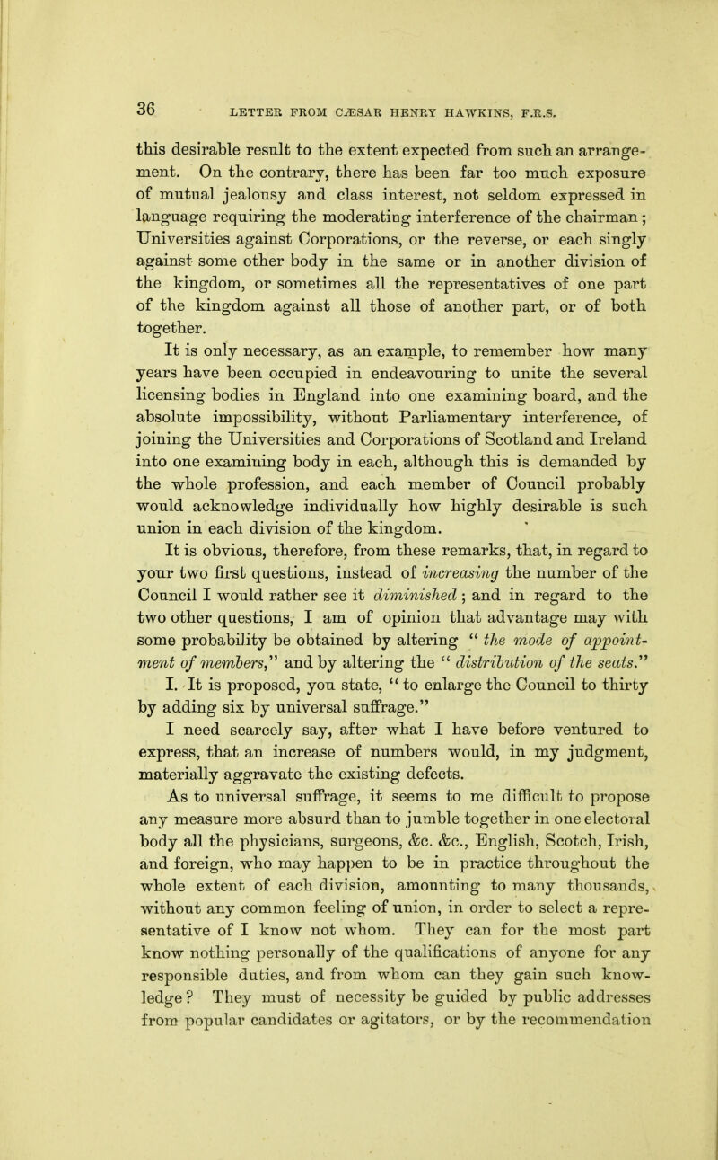 this desirable result to the extent expected from such an arrange- ment. On the contrary, there has been far too much exposure of mutual jealousy and class interest, not seldom expressed in language requiring the moderating interference of the chairman ; Universities against Corporations, or the reverse, or each singly against some other body in the same or in another division of the kingdom, or sometimes all the representatives of one part of the kingdom against all those of another part, or of both together. It is only necessary, as an example, to remember how many years have been occupied in endeavouring to unite the several licensing bodies in England into one examining board, and the absolute impossibility, without Parliamentary interference, of joining the Universities and Corporations of Scotland and Ireland into one examining body in each, although this is demanded by the whole profession, and each member of Council probably would acknowledge individually how highly desirable is such union in each division of the kingdom. It is obvious, therefore, from these remarks, that, in regard to your two first questions, instead of increasing the number of the Council I would rather see it diminished ; and in regard to the two other questions, I am of opinion that advantage may with some probability be obtained by altering  tJie mode of a^jpoinU ment of members,^^ and by altering the  distrihiition of the seats'^ I. It is proposed, you state,  to enlarge the Council to thirty by adding six by universal sufirage. I need scarcely say, after what I have before ventured to express, that an increase of numbers would, in my judgment, materially aggravate the existing defects. As to universal sufirage, it seems to me difficulfc to propose any measure more absurd than to jumble together in one electoral body all the physicians, sargeons, &c. &c., English, Scotch, Irish, and foreign, who may happen to be in practice throughout the whole extent of each division, amounting to many thousands, without any common feeling of union, in order to select a repre- sentative of I know not whom. They can for the most part know nothing personally of the qualifications of anyone for any responsible duties, and from whom can they gain such know- ledge ? They must of necessity be guided by public addresses from popular candidates or agitators, or by the recommendation