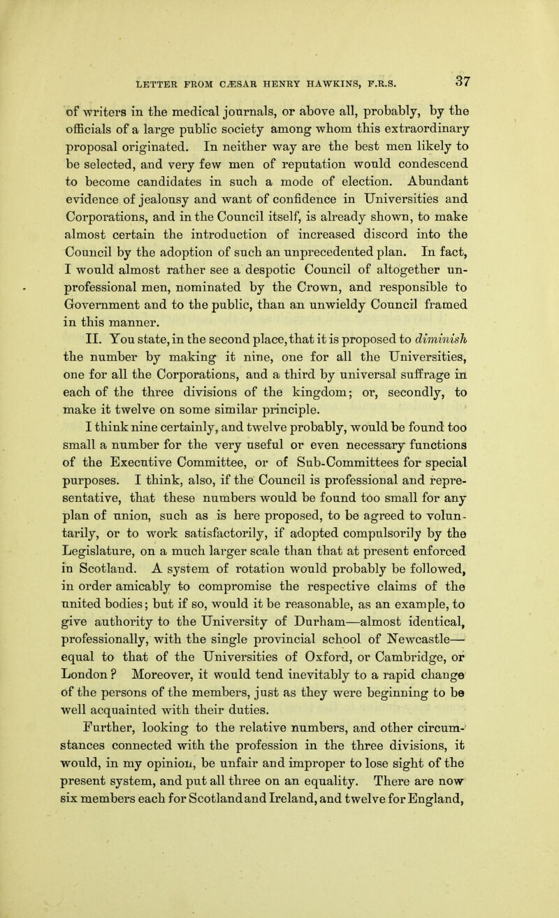 of writers in the medical journals, or above all, probably, by the officials of a large public society among whom this extraordinary proposal originated. In neither way are the best men likely to be selected, and very few men of reputation would condescend to become candidates in such a mode of election. Abundant evidence of jealousy and want of confidence in Universities and Corporations, and in the Council itself, is already shown, to make almost certain the introduction of increased discord into the Council by the adoption of such an unprecedented plan. In fact, I would almost rather see a despotic Council of altogether un- professional men, nominated by the Crown, and responsible to Government and to the public, than an unwieldy Council framed in this manner. II. You state, in the second place, that it is proposed to diminish the number by making it nine, one for all the Universities, one for all the Corporations, and a third by universal suffrage in each of the three divisions of the kingdom; or, secondly, to make it twelve on some similar principle. I think nine certainly, and twelve probably, would be found too small a number for the very useful or even necessary functions of the Executive Committee, or of Sub-Committees for special purposes. I think, also, if the Council is professional and repre- sentative, that these numbers would be found too small for any plan of union, such as is here proposed, to be agreed to volun- tarily, or to work satisfactorily, if adopted compulsorily by the Legislature, on a much larger scale than that at present enforced in Scotland, A system of rotation would, probably be followed, in order amicably to compromise the respective claims of the united bodies; but if so, would it be reasonable, as an example, to give authority to the University of Durham—almost identical, professionally, with the single provincial school of Newcastle— equal to that of the Universities of Oxford, or Cambridge, or London ? Moreover, it would tend inevitably to a rapid change of the persons of the members, just as they were beginning to be well acquainted with their duties. Further, looking to the relative numbers, and other circum-' stances connected with the profession in the three divisions, it would, in my opinion, be unfair and improper to lose sight of the present system, and put all three on an equality. There are now six members each for Scotlandand Ireland, and twelve for England,