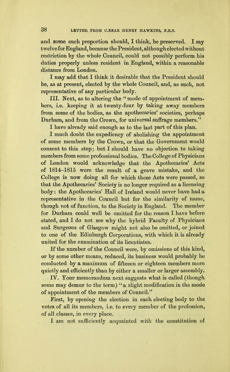 and some such proportion should, I think, be preserved. I say- twelve for England, because the President, although elected without restriction by the whole Council, could not possibly perform his duties properly unless resident in England, within a reasonable distance from London. I may add that I think it desirable that the President should be, as at present, elected by the whole Council, and, as such, not representative of any particular body. III. Next, as to altering the  mode of appointment of mem- bers, i.e. keeping it at twenty-four by taking away members from some of the bodies, as the apothecaries' societies, perhaps Durham, and from the Crown, for universal suffrage members. I have already said enough as to the last part of this plan. I much doubt the expediency of abolishing the appointment of some members by the Crown, or that the Government would consent to this step; but I should have no objection to taking members from some professional bodies. The College of Physicians of London would acknowledge that the Apothecaries' Acts of 1814-1815 were the result of a grave mistake, and the College is now doing all for which these Acts were passed, so that the Apothecaries' Society is no longer required as a licensing body: the Apothecaries' Hall of Ireland would never have had a representative in the Council but for the similarity of name, though not of function, to the Society in England. The member for Durham could well be omitted for the reason I have before stated, and I do not see why the hybrid Faculty of Physicians and Surgeons of Glasgow might not also be omitted, or joined to one of the Edinburgh Corporations, with which it is already united for the examination of its licentiates. If the number of the Council were, by omissions of this kind, or by some other means, reduced, its business would probably be conducted by a maximum of fifteeen or eighteen members more quietly and efficiently than by either a smaller or larger assembly. IV. Your memorandum next suggests what is called (though some may demur to the term) a slight modification in the mode of appointment of the members of Council. First, by opening the election in each electing body to the votes of all its members, i.e. to every member of the profession, of all classes, in every place. I am not sufficiently acquainted with the constitution of