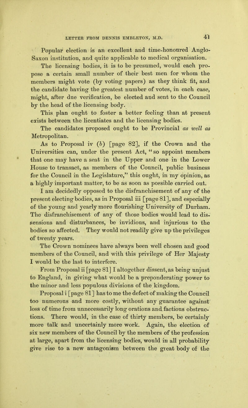 Popular election is an excellent and time-hononred Anglo- Saxon institution, and quite applicable to medical organisation. The licensing bodies, it is to be presumed, would each, pro- pose a certain small number of their best men for whom the members might vote (by voting papers) as they think fit, and the candidate having the greatest number of votes, in each case, might, after due verification, be elected and sent to the Council by the head of the licensing body. This plan ought to foster a better feeling than at present exists between the licentiates and the licensing bodies. The candidates proposed ought to be Provincial as well as Metropolitan. As to Proposal iv (&) [page 82], if the Crown and the Universities can, under the present Act,  so appoint members that one may have a seat in the Upper and one in the Lower House to transact, as members of the Council, public business for the Council in the Legislature, this ought, in my opinion, as a highly important matter, to be as soon as possible carried out. I am decidedly opposed to the disfranchisement of any of the present electing bodies, as in Proposal iii [page 81], and especially of the young and yearly more flourishing University of Durham. The disfranchisement of any of those bodies would lead to dis- sensions and disturbances, be invidious, and injurious to the bodies so affected. They would not readily give up the privileges of twenty years. The Crown nominees have always been well chosen and good members of the Council, and with this privilege of Her Majesty I would be the last to interfere. From Proposal ii [page 81] I altogether dissent, as being unjust to England, in giving what would be a preponderating power to the minor and less populous divisions of the kingdom. Proposal i [page 81] has to me the defect of making the Council too numerous and more costly, without any guarantee against' loss of time from unnecessarily long orations and factious obstruc- tions. There would, in the case of thirty members, be certainly more talk and uncertainly more work. Again, the election of six new members of the Council by the members of the profession at large, apart from the licensing bodies, would in all probability give rise to a new antagonism between the great body of the