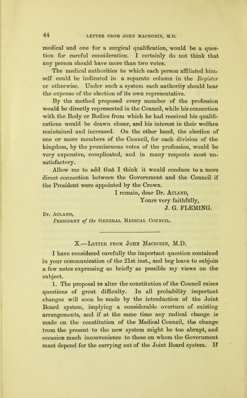 medical and one for a surgical qualification, would be a ques- tion for careful consideration. I certainly do not think that any person should have more than two votes. The medical authorities to which each person affiliated him- self could be indicated in a separate column in the Register or otherwise. Under such a system each authority should bear the expense of the election of its own representative. By the method proposed every member of the profession would be directly represented in the Council, while his connection with the Body or Bodies from which he had received his qualifi- cations would be drawn closer, and his interest in their welfare maintained and increased. On the other hand, the election of one or more members of the Council, for each division of the kingdom, by the promiscuous votes of the profession, would be very expensive, complicated, and in many respects most un- satisfactory. Allow me to add that I think it would conduce to a more direct connection between the Government and the Council if the President were appointed by the Crown. I remain, dear Dr. Acland, Tours very faithfully, J. G. FLEMING. Dr. ACLAND, President of tlie General Medical Council. X.—Lettee from John Macrobin, M.D. I have considered carefully the important question contained in your communication of the 21st inst., and beg leave to subjoin a few notes expressing as briefly as possible my views on the subject. 1. The proposal to alter the constitution of the Council raises questions of great difficulty. In all probability important changes will soon be made by the introduction of the Joint Board system, implying a considerable overturn of existing arrangements, and if at the same time auy radical change is made on tlie constitution of the Medical Council, the change trom the present to the new system might be too abrupt, and occasion much inconvenience to those on whom the Government must depend for the carrying out of the Joint Board system. If