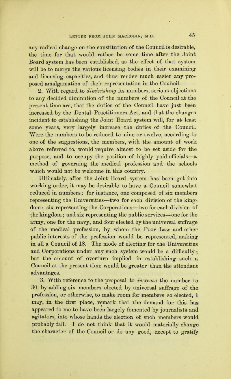 any radical change on the constitution of the Council is desirable, the time for that would rather be some time after the Joint Board system has been established, as the effect of that system will be to merge the various licensing bodies in their examining and licensing capacities, and thus render much easier any pro- posed amalgamation of their representation in the Council. 2. With regard to diminishing its numbers, serious objections to any decided diminution of the numbers of the Council at the present time are, that the duties of the Council have just been increased by the Dental Practitioners Act, and that the changes incident to establishing the Joint Board system wall, for at least some years, very largely increase the duties of the Council. Were the numbers to be reduced to nine or twelve, according to one of the suggestions, the members, with the amount of work above referred to, would require almost to be set aside for the purpose, and to occupy the position of highly paid officials—a method of governing the medical profession and the schools which would not be welcome in this country. Ultimately, after the Joint Board system has been got into working order, it may be desirable to have a Council somewhat reduced in numbers: for instance, one composed of six members representing the Universities—two for each division of the king- dom ; six representing the Corporations—two for each division of the kingdom; and six representing the public services—one for the army, one for the navy, and four elected by the universal suffrage of the medical profession, by whom the Poor Law and other public interests of the profession would be represented, making in all a Council of 18. The mode of electing for the Universities and Corporations under any such system would be a difficulty ; but the amount of overturn implied in establishing such a Council at the present time would be greater than the attendant advantages. 3. With reference to the proposal to increase the number to 30, by adding six members elected by universal suffrage of the profession, or otherwise, to make room for members so elected, I may, in the first place, remark that the demand for this has appeared to me to have been largely fomented by journalists and agitators, into whose hands the election of such members would probably fall. I do not think that it would materially change the character of the Council or do any good, except to gratify