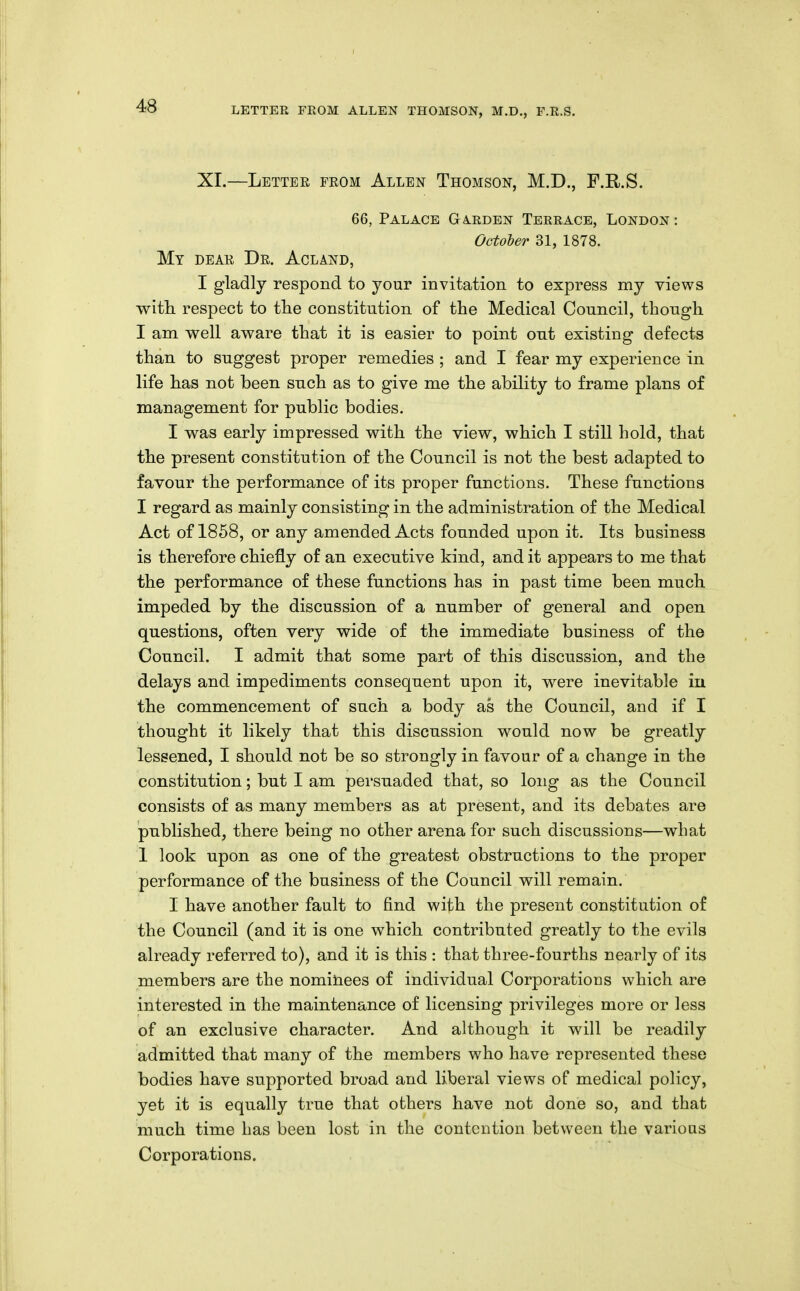 XI.—Lettee from Allen Thomson, M.D., F.R.S. 66, Palace Ga.rden Terrace, London : Octoler 31, 1878. My dear Dr. Acland, I gladly respond to your invitation to express my views with respect to tlie constitution of the Medical Council, though I am well aware that it is easier to point out existing defects than to suggest proper remedies ; and I fear my experience in life has not been such as to give me the ability to frame plans of management for public bodies. I was early impressed with the view, which I still hold, that the present constitution of the Council is not the best adapted to favour the performance of its proper functions. These functions I regard as mainly consisting in the administration of the Medical Act of 1868, or any amended Acts founded upon it. Its business is therefore chiefly of an executive kind, and it appears to me that the performance of these functions has in past time been much impeded by the discussion of a number of general and open questions, often very wide of the immediate business of the Council. I admit that some part of this discussion, and the delays and impediments consequent upon it, were inevitable in the commencement of such a body as the Council, and if I thought it likely that this discussion would now be greatly lessened, I should not be so strongly in favour of a change in the constitution; but I am persuaded that, so long as the Council consists of as many members as at present, and its debates are published, there being no other arena for such discussions—what 1 look upon as one of the greatest obstructions to the proper performance of the business of the Council will remain. I have another fault to find with the present constitution of the Council (and it is one which contributed greatly to the evils already referred to), and it is this : that three-fourths nearly of its members are the nominees of individual Corporations which are interested in the maintenance of licensing privileges more or less of an exclusive character. And although it will be readily admitted that many of the members who have represented these bodies have supported broad and liberal views of medical policy, yet it is equally true that others have not done so, and that much time has been lost in the contention between the various Corporations.