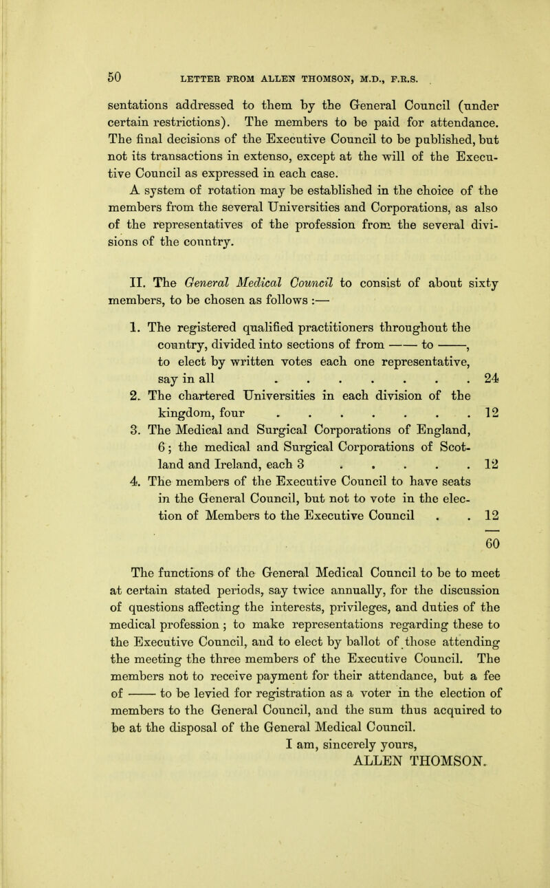 60 sentations addressed to them by the General Council (under certain restrictions). The members to be paid for attendance. The final decisions of the Executive Council to be pablished, but not its transactions in extenso, except at the will of the Execu- tive Council as expressed in each case. A system of rotation may be established in the choice of the members from the several Universities and Corporations, as also of the representatives of the profession from the several divi- sions of the country. II. The General Medical Council to consist of about sixty members, to be chosen as follows :— 1. The registered qualified practitioners throughout the country, divided into sections of from to , to elect by written votes each one representative, say in all 24 2. The chartered Universities in each division of the kingdom, four . . . . . . .12 3. The Medical and Surgical Corporations of England, 6; the medical and Surgical Corporations of Scot- land and Ireland, each 3 12 4. The members of the Executive Council to have seats in the General Council, but not to vote in the elec- tion of Members to the Executive Council . .12 60 The functions of the General Medical Council to be to meet at certain stated periods, say twice annually, for the discussion of questions afi'ecting the interests, privileges, and duties of the medical profession ; to make representations regarding these to the Executive Council, and to elect by ballot of those attending the meeting the three members of the Executive Council. The members not to receive payment for their attendance, but a fee of to be levied for registration as a voter in the election of members to the General Council, and the sum thus acquired to be at the disposal of the General Medical Council. I am, sincerely yours, ALLEN THOMSON.