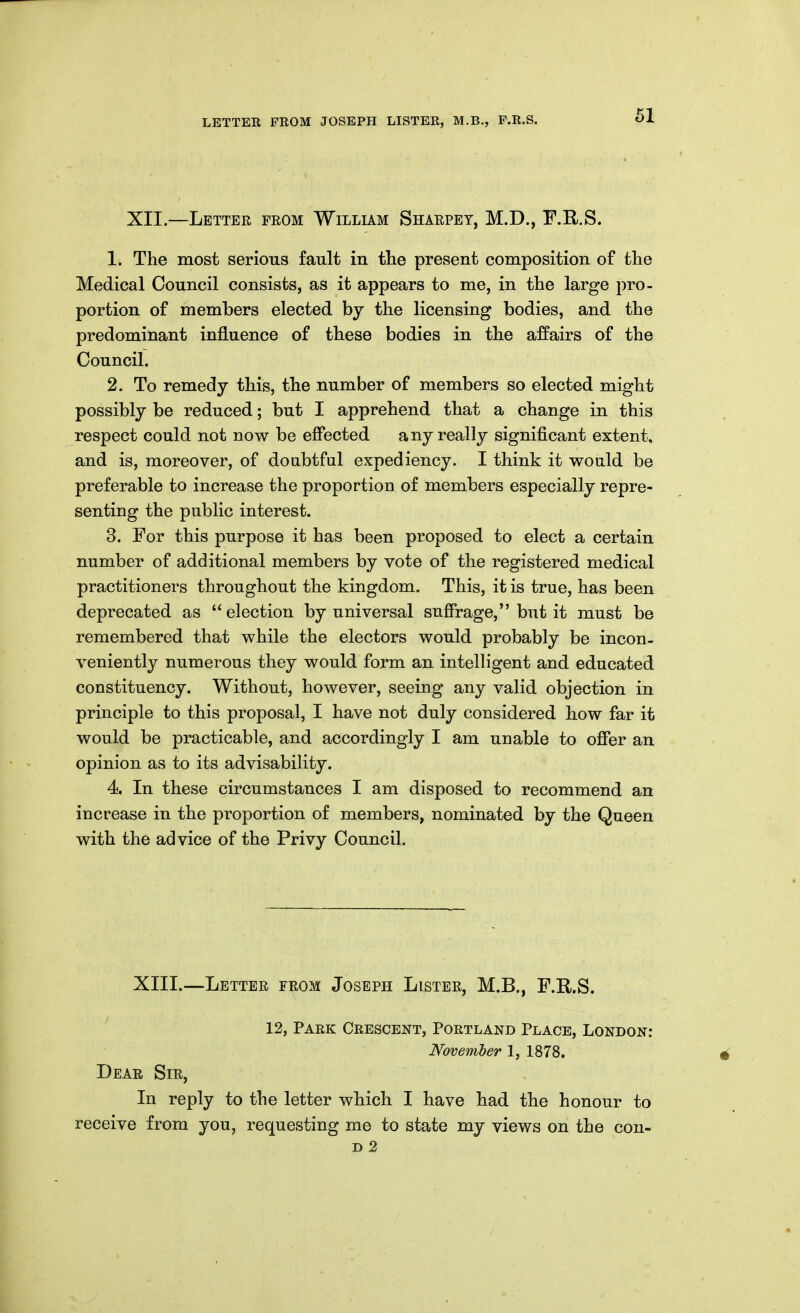 XII.—Letter from William Sharpet, M.D., F.R.S. 1. The most serious fault in the present composition of tlie Medical Council consists, as it appears to me, in the large pro- portion of members elected by the licensing bodies, and the predominant influence of these bodies in the affairs of the Council. 2. To remedy this, the number of members so elected might possibly be reduced; but I apprehend that a change in this respect could not now be effected any really significant extent, and is, moreover, of doubtful expediency. I think it would be preferable to increase the proportion of members especially repre- senting the public interest. 3. For this purpose it has been proposed to elect a certain number of additional members by vote of the registered medical practitioners throughout the kingdom. This, it is true, has been deprecated as election by universal suffrage, but it must be remembered that while the electors would probably be incon- veniently numerous they would form an intelligent and educated constituency. Without, however, seeing any valid objection in principle to this proposal, I have not duly considered how far it would be practicable, and accordingly I am unable to offer an opinion as to its advisability. 4. In these circumstances I am disposed to recommend an increase in the proportion of members, nominated by the Queen with the advice of the Privy Council. XIII.—Letter from Joseph Lister, M.B., F.R.S. 12, Park Crescent, Portland Place, London: November 1, 1878. Dear Sir, In reply to the letter which I have had the honour to receive from you, requesting me to state my views on the con-