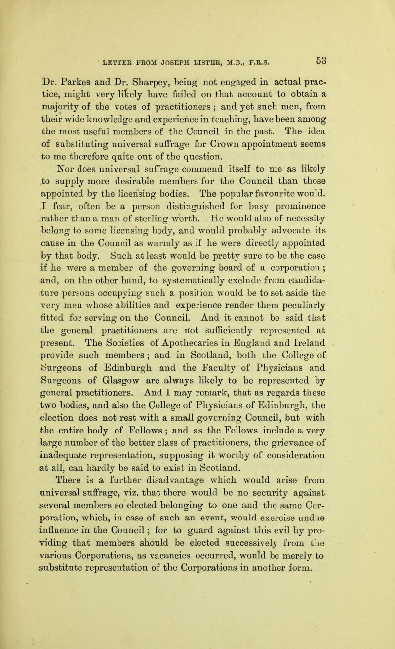 Dr. Parkes and Dr. Sharpey, being not engaged in actual prac- tice, might very likely have failed on that account to obtain a majority of the votes of practitioners ; and jei such men, from their wide knowledge and experience in teaching, have been among the most useful members of the Council in the past. The idea of substituting universal suffrage for Crown appointment seems to me therefore quite out of the question. Nor does universal suffrage commend itself to me as likely to supply more desirable members for the Council than those appointed by the licensing bodies. The popular favourite would. ,1 fear, often be a person distinguished for busy prominence rather than a man of sterling worth. He would also of necessity belong to some licensing body, and would probably advocate its cause in the Council as warmly as if he were directly appointed by that body. Such at least would be pretty sure to be the case if he were a member of the governing board of a corporation ; and, on the other hand, to systematically exclude from candida- ture persons occupying such a position would be to set aside the very men whose abilities and experience render them peculiarly fitted for serving on the Council. And it cannot be said that the general practitioners are not sufficiently represented at present. The Societies of Apothecaries in England and Ireland provide such members ; and in Scotland, both the College of ♦Surgeons of Edinburgh and the Faculty of Physicians and Surgeons of Glasgow are always likely to be represented by general practitioners. And I may remark, that as regards these two bodies, and also the College of Physicians of Edinburgh, the election does not rest with a small governing Council, but with the entire body of Fellows ; and as the Fellows include a very large number of the better class of practitioners, the grievance of inadequate representation, supposing it worthy of consideration at all, can hardly be said to exist in Scotland. There is a further disadvantage which would arise from universal suffrage, viz. that there would be no security against several members so elected belonging to one and the same Cor- poration, which, in case of such an event, would exercise undue influence in the Council; for to guard against this evil by pro- viding that members should be elected successively from the various Corporations, as vacancies occurred, would be merely to substitute representation of the Corporations in another form.