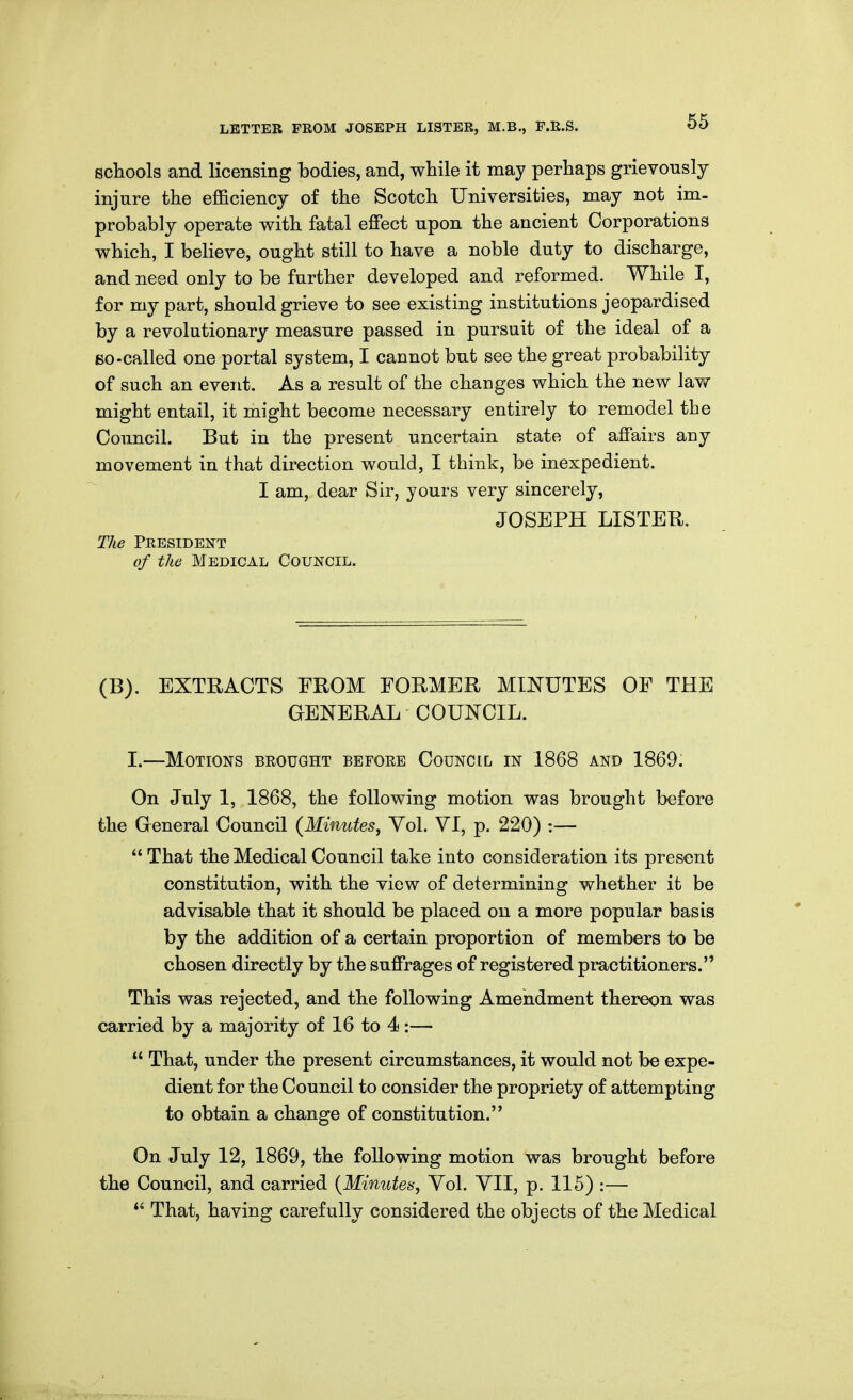 schools and licensing bodies, and, while it may perhaps grievously injure the efficiency of the Scotch Universities, may not im- probably operate with fatal effect upon the ancient Corporations which, I believe, ought still to have a noble duty to discharge, and need only to be further developed and reformed. While I, for my part, should grieve to see existing institutions jeopardised by a revolutionary measure passed in pursuit of the ideal of a So-called one portal system, I cannot but see the great probability of such an event. As a result of the changes which the new law might entail, it might become necessary entirely to remodel the Council. But in the present uncertain state of affairs any movement in that direction would, I think, be inexpedient. I am, dear Sir, yours very sincerely, JOSEPH LISTER. The President of the Medical Council. (B). EXTRACTS FROM FORMER MINUTES OF THE GENERAL COUNCIL. I.—Motions beought before Council in 1868 and 1869: On July 1, 1868, the following motion was brought before the General Council (Minutes, Vol. VI, p. 220) :—  That the Medical Council take into consideration its present constitution, with the view of determining whether it be advisable that it should be placed on a more popular basis by the addition of a certain proportion of members to be chosen directly by the suffrages of registered practitioners. This was rejected, and the following Amendment thereon was carried by a majority of 16 to 4 :—  That, under the present circumstances, it would not be expe- dient for the Council to consider the propriety of attempting to obtain a change of constitution. On July 12, 1869, the following motion was brought before the Council, and carried [Minutes, Vol. VII, p. 115) :—  That, having carefully considered the objects of the Medical